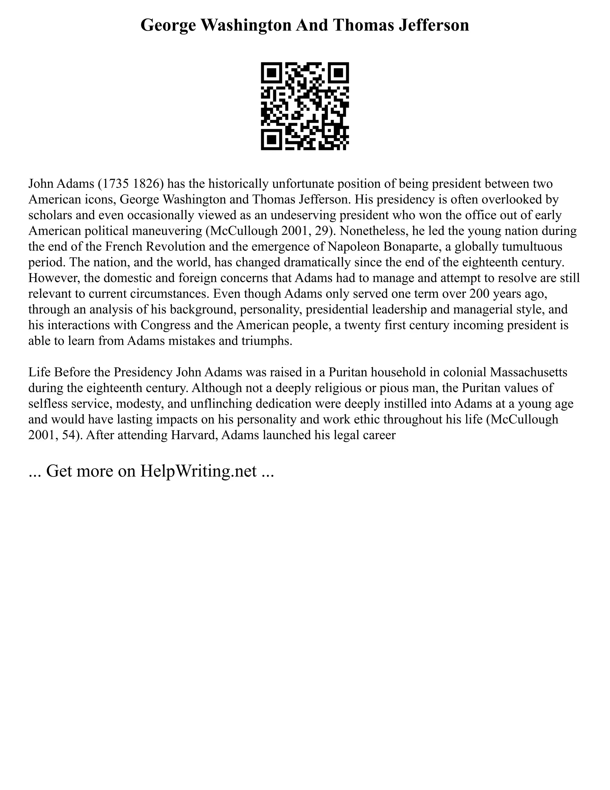George Washington And Thomas Jefferson
John Adams (1735 1826) has the historically unfortunate position of being president between two
American icons, George Washington and Thomas Jefferson. His presidency is often overlooked by
scholars and even occasionally viewed as an undeserving president who won the office out of early
American political maneuvering (McCullough 2001, 29). Nonetheless, he led the young nation during
the end of the French Revolution and the emergence of Napoleon Bonaparte, a globally tumultuous
period. The nation, and the world, has changed dramatically since the end of the eighteenth century.
However, the domestic and foreign concerns that Adams had to manage and attempt to resolve are still
relevant to current circumstances. Even though Adams only served one term over 200 years ago,
through an analysis of his background, personality, presidential leadership and managerial style, and
his interactions with Congress and the American people, a twenty first century incoming president is
able to learn from Adams mistakes and triumphs.
Life Before the Presidency John Adams was raised in a Puritan household in colonial Massachusetts
during the eighteenth century. Although not a deeply religious or pious man, the Puritan values of
selfless service, modesty, and unflinching dedication were deeply instilled into Adams at a young age
and would have lasting impacts on his personality and work ethic throughout his life (McCullough
2001, 54). After attending Harvard, Adams launched his legal career
... Get more on HelpWriting.net ...
 