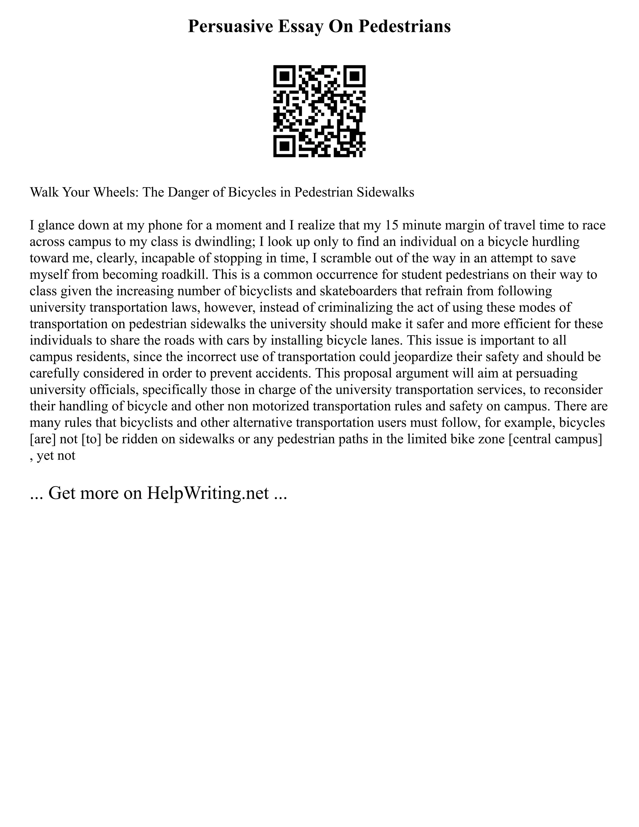 Persuasive Essay On Pedestrians
Walk Your Wheels: The Danger of Bicycles in Pedestrian Sidewalks
I glance down at my phone for a moment and I realize that my 15 minute margin of travel time to race
across campus to my class is dwindling; I look up only to find an individual on a bicycle hurdling
toward me, clearly, incapable of stopping in time, I scramble out of the way in an attempt to save
myself from becoming roadkill. This is a common occurrence for student pedestrians on their way to
class given the increasing number of bicyclists and skateboarders that refrain from following
university transportation laws, however, instead of criminalizing the act of using these modes of
transportation on pedestrian sidewalks the university should make it safer and more efficient for these
individuals to share the roads with cars by installing bicycle lanes. This issue is important to all
campus residents, since the incorrect use of transportation could jeopardize their safety and should be
carefully considered in order to prevent accidents. This proposal argument will aim at persuading
university officials, specifically those in charge of the university transportation services, to reconsider
their handling of bicycle and other non motorized transportation rules and safety on campus. There are
many rules that bicyclists and other alternative transportation users must follow, for example, bicycles
[are] not [to] be ridden on sidewalks or any pedestrian paths in the limited bike zone [central campus]
, yet not
... Get more on HelpWriting.net ...
 