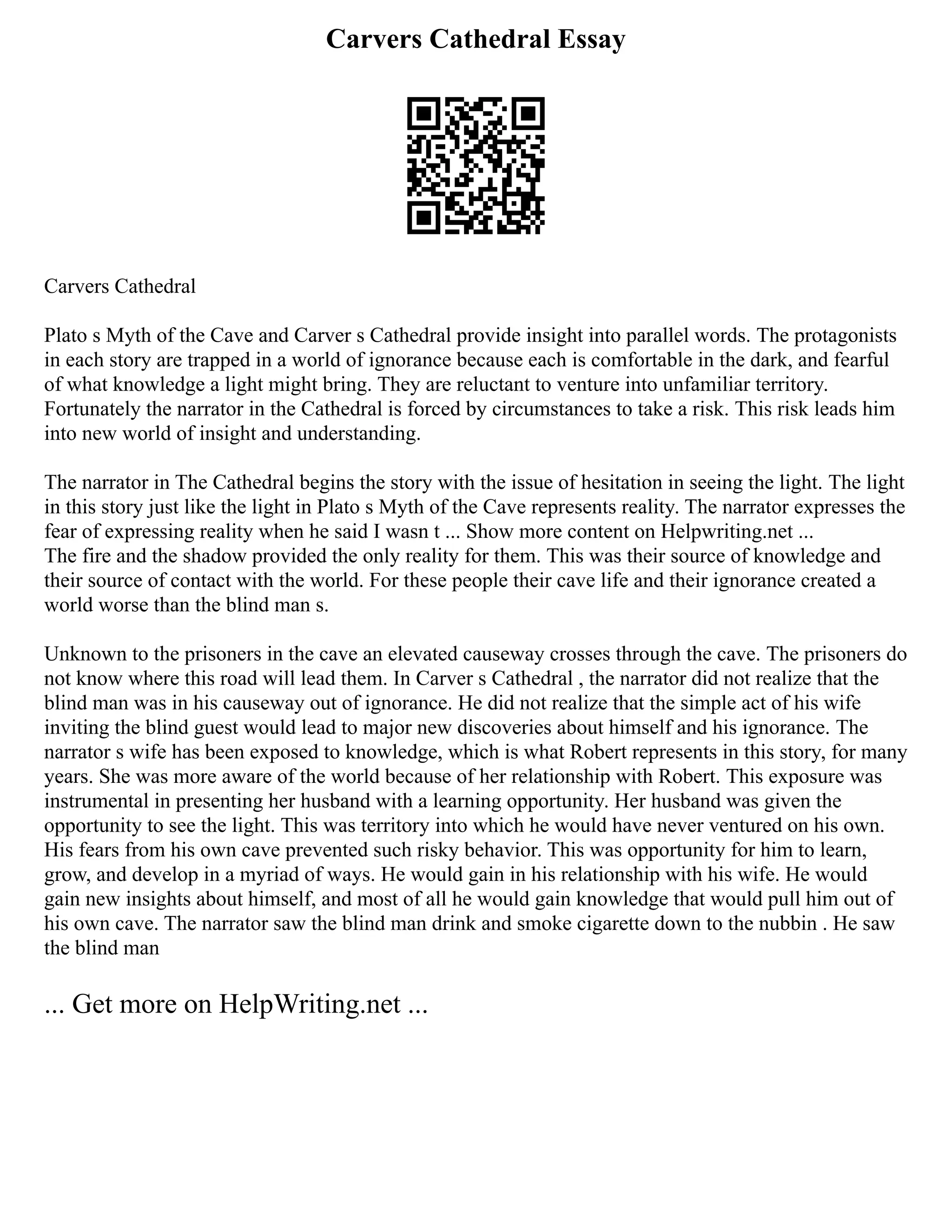 Carvers Cathedral Essay
Carvers Cathedral
Plato s Myth of the Cave and Carver s Cathedral provide insight into parallel words. The protagonists
in each story are trapped in a world of ignorance because each is comfortable in the dark, and fearful
of what knowledge a light might bring. They are reluctant to venture into unfamiliar territory.
Fortunately the narrator in the Cathedral is forced by circumstances to take a risk. This risk leads him
into new world of insight and understanding.
The narrator in The Cathedral begins the story with the issue of hesitation in seeing the light. The light
in this story just like the light in Plato s Myth of the Cave represents reality. The narrator expresses the
fear of expressing reality when he said I wasn t ... Show more content on Helpwriting.net ...
The fire and the shadow provided the only reality for them. This was their source of knowledge and
their source of contact with the world. For these people their cave life and their ignorance created a
world worse than the blind man s.
Unknown to the prisoners in the cave an elevated causeway crosses through the cave. The prisoners do
not know where this road will lead them. In Carver s Cathedral , the narrator did not realize that the
blind man was in his causeway out of ignorance. He did not realize that the simple act of his wife
inviting the blind guest would lead to major new discoveries about himself and his ignorance. The
narrator s wife has been exposed to knowledge, which is what Robert represents in this story, for many
years. She was more aware of the world because of her relationship with Robert. This exposure was
instrumental in presenting her husband with a learning opportunity. Her husband was given the
opportunity to see the light. This was territory into which he would have never ventured on his own.
His fears from his own cave prevented such risky behavior. This was opportunity for him to learn,
grow, and develop in a myriad of ways. He would gain in his relationship with his wife. He would
gain new insights about himself, and most of all he would gain knowledge that would pull him out of
his own cave. The narrator saw the blind man drink and smoke cigarette down to the nubbin . He saw
the blind man
... Get more on HelpWriting.net ...
 