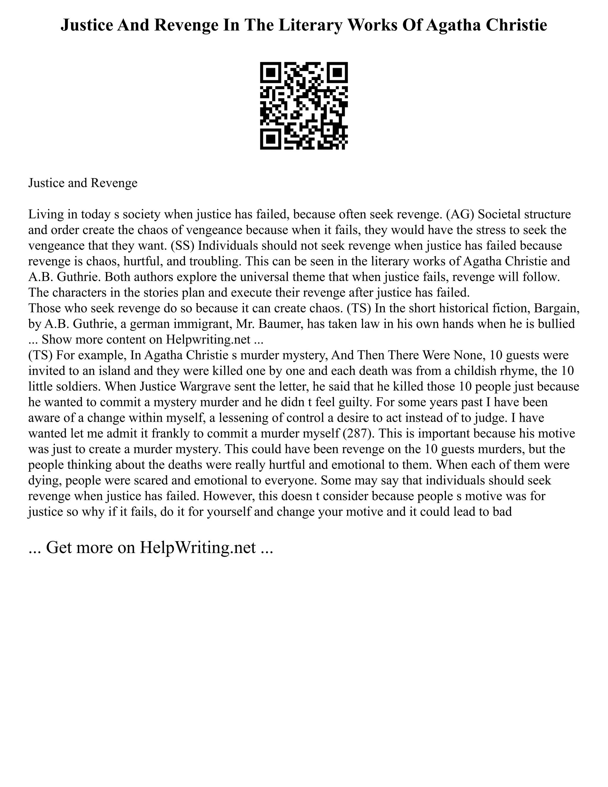 Justice And Revenge In The Literary Works Of Agatha Christie
Justice and Revenge
Living in today s society when justice has failed, because often seek revenge. (AG) Societal structure
and order create the chaos of vengeance because when it fails, they would have the stress to seek the
vengeance that they want. (SS) Individuals should not seek revenge when justice has failed because
revenge is chaos, hurtful, and troubling. This can be seen in the literary works of Agatha Christie and
A.B. Guthrie. Both authors explore the universal theme that when justice fails, revenge will follow.
The characters in the stories plan and execute their revenge after justice has failed.
Those who seek revenge do so because it can create chaos. (TS) In the short historical fiction, Bargain,
by A.B. Guthrie, a german immigrant, Mr. Baumer, has taken law in his own hands when he is bullied
... Show more content on Helpwriting.net ...
(TS) For example, In Agatha Christie s murder mystery, And Then There Were None, 10 guests were
invited to an island and they were killed one by one and each death was from a childish rhyme, the 10
little soldiers. When Justice Wargrave sent the letter, he said that he killed those 10 people just because
he wanted to commit a mystery murder and he didn t feel guilty. For some years past I have been
aware of a change within myself, a lessening of control a desire to act instead of to judge. I have
wanted let me admit it frankly to commit a murder myself (287). This is important because his motive
was just to create a murder mystery. This could have been revenge on the 10 guests murders, but the
people thinking about the deaths were really hurtful and emotional to them. When each of them were
dying, people were scared and emotional to everyone. Some may say that individuals should seek
revenge when justice has failed. However, this doesn t consider because people s motive was for
justice so why if it fails, do it for yourself and change your motive and it could lead to bad
... Get more on HelpWriting.net ...
 