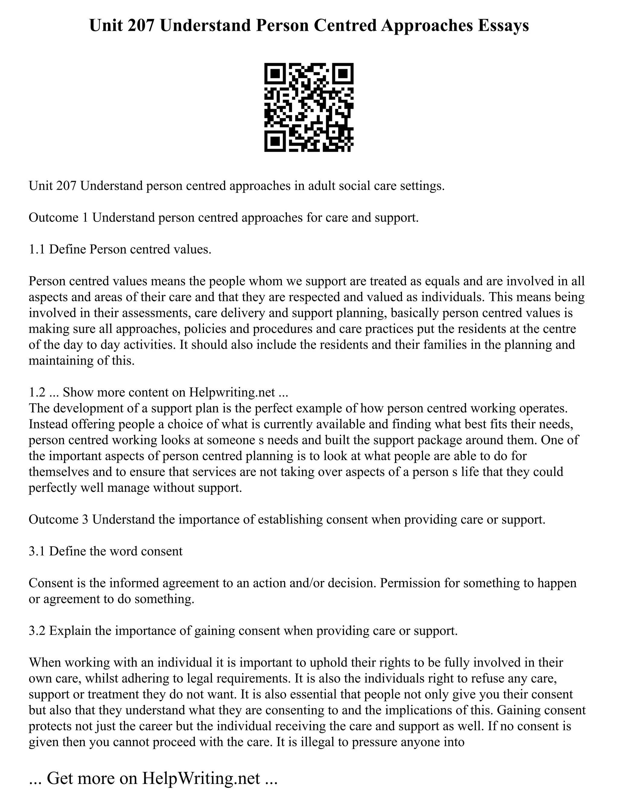 Unit 207 Understand Person Centred Approaches Essays
Unit 207 Understand person centred approaches in adult social care settings.
Outcome 1 Understand person centred approaches for care and support.
1.1 Define Person centred values.
Person centred values means the people whom we support are treated as equals and are involved in all
aspects and areas of their care and that they are respected and valued as individuals. This means being
involved in their assessments, care delivery and support planning, basically person centred values is
making sure all approaches, policies and procedures and care practices put the residents at the centre
of the day to day activities. It should also include the residents and their families in the planning and
maintaining of this.
1.2 ... Show more content on Helpwriting.net ...
The development of a support plan is the perfect example of how person centred working operates.
Instead offering people a choice of what is currently available and finding what best fits their needs,
person centred working looks at someone s needs and built the support package around them. One of
the important aspects of person centred planning is to look at what people are able to do for
themselves and to ensure that services are not taking over aspects of a person s life that they could
perfectly well manage without support.
Outcome 3 Understand the importance of establishing consent when providing care or support.
3.1 Define the word consent
Consent is the informed agreement to an action and/or decision. Permission for something to happen
or agreement to do something.
3.2 Explain the importance of gaining consent when providing care or support.
When working with an individual it is important to uphold their rights to be fully involved in their
own care, whilst adhering to legal requirements. It is also the individuals right to refuse any care,
support or treatment they do not want. It is also essential that people not only give you their consent
but also that they understand what they are consenting to and the implications of this. Gaining consent
protects not just the career but the individual receiving the care and support as well. If no consent is
given then you cannot proceed with the care. It is illegal to pressure anyone into
... Get more on HelpWriting.net ...
 