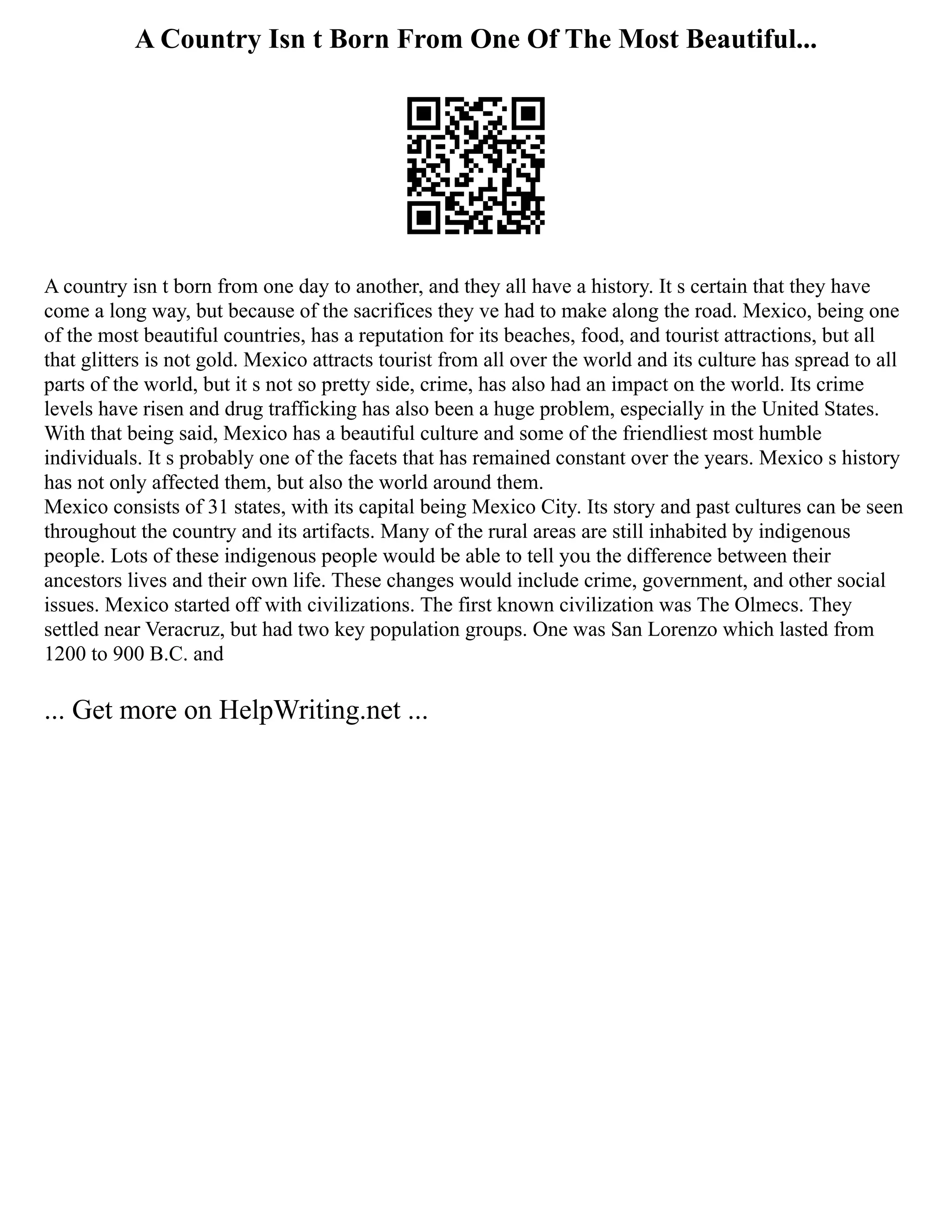 A Country Isn t Born From One Of The Most Beautiful...
A country isn t born from one day to another, and they all have a history. It s certain that they have
come a long way, but because of the sacrifices they ve had to make along the road. Mexico, being one
of the most beautiful countries, has a reputation for its beaches, food, and tourist attractions, but all
that glitters is not gold. Mexico attracts tourist from all over the world and its culture has spread to all
parts of the world, but it s not so pretty side, crime, has also had an impact on the world. Its crime
levels have risen and drug trafficking has also been a huge problem, especially in the United States.
With that being said, Mexico has a beautiful culture and some of the friendliest most humble
individuals. It s probably one of the facets that has remained constant over the years. Mexico s history
has not only affected them, but also the world around them.
Mexico consists of 31 states, with its capital being Mexico City. Its story and past cultures can be seen
throughout the country and its artifacts. Many of the rural areas are still inhabited by indigenous
people. Lots of these indigenous people would be able to tell you the difference between their
ancestors lives and their own life. These changes would include crime, government, and other social
issues. Mexico started off with civilizations. The first known civilization was The Olmecs. They
settled near Veracruz, but had two key population groups. One was San Lorenzo which lasted from
1200 to 900 B.C. and
... Get more on HelpWriting.net ...
 