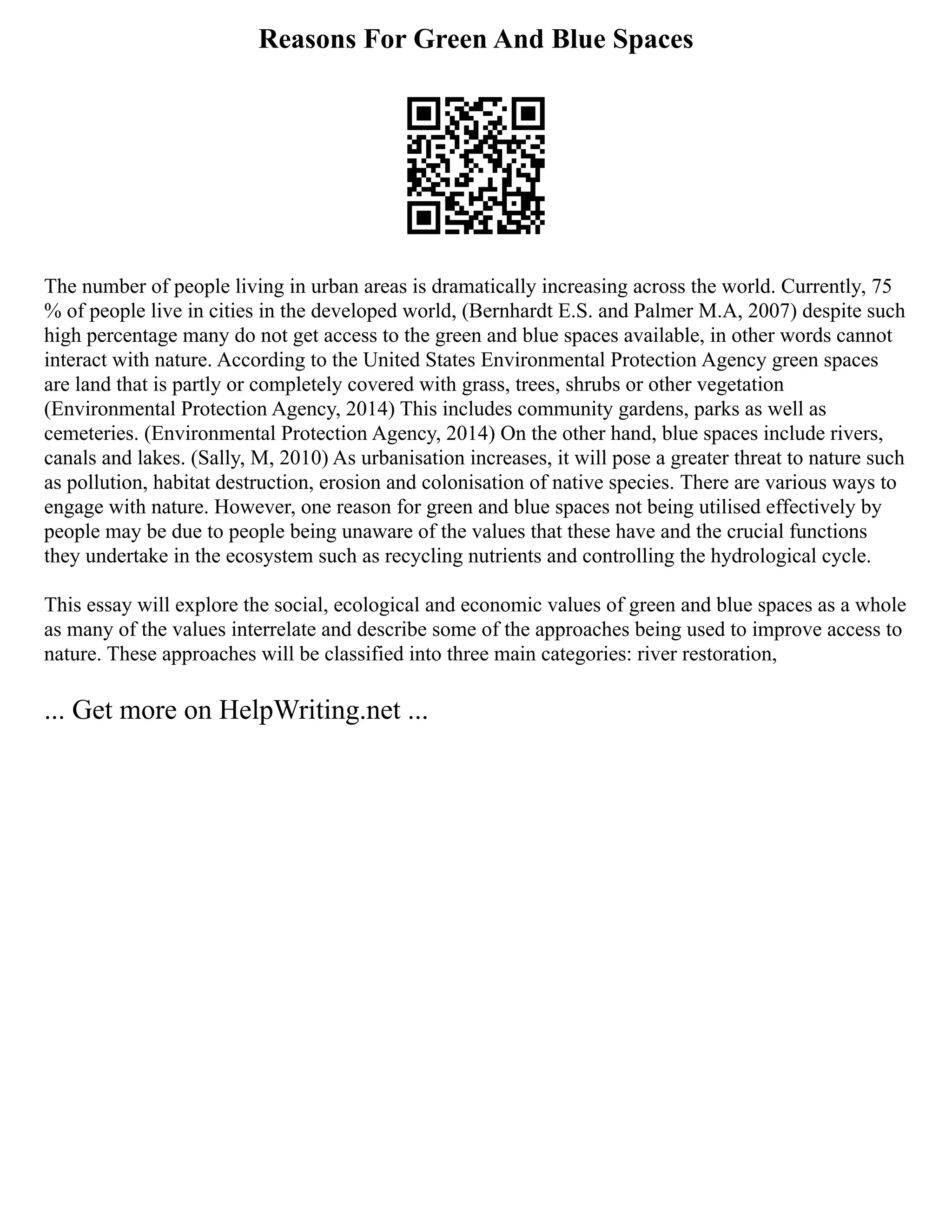 Reasons For Green And Blue Spaces
The number of people living in urban areas is dramatically increasing across the world. Currently, 75
% of people live in cities in the developed world, (Bernhardt E.S. and Palmer M.A, 2007) despite such
high percentage many do not get access to the green and blue spaces available, in other words cannot
interact with nature. According to the United States Environmental Protection Agency green spaces
are land that is partly or completely covered with grass, trees, shrubs or other vegetation
(Environmental Protection Agency, 2014) This includes community gardens, parks as well as
cemeteries. (Environmental Protection Agency, 2014) On the other hand, blue spaces include rivers,
canals and lakes. (Sally, M, 2010) As urbanisation increases, it will pose a greater threat to nature such
as pollution, habitat destruction, erosion and colonisation of native species. There are various ways to
engage with nature. However, one reason for green and blue spaces not being utilised effectively by
people may be due to people being unaware of the values that these have and the crucial functions
they undertake in the ecosystem such as recycling nutrients and controlling the hydrological cycle.
This essay will explore the social, ecological and economic values of green and blue spaces as a whole
as many of the values interrelate and describe some of the approaches being used to improve access to
nature. These approaches will be classified into three main categories: river restoration,
... Get more on HelpWriting.net ...
 