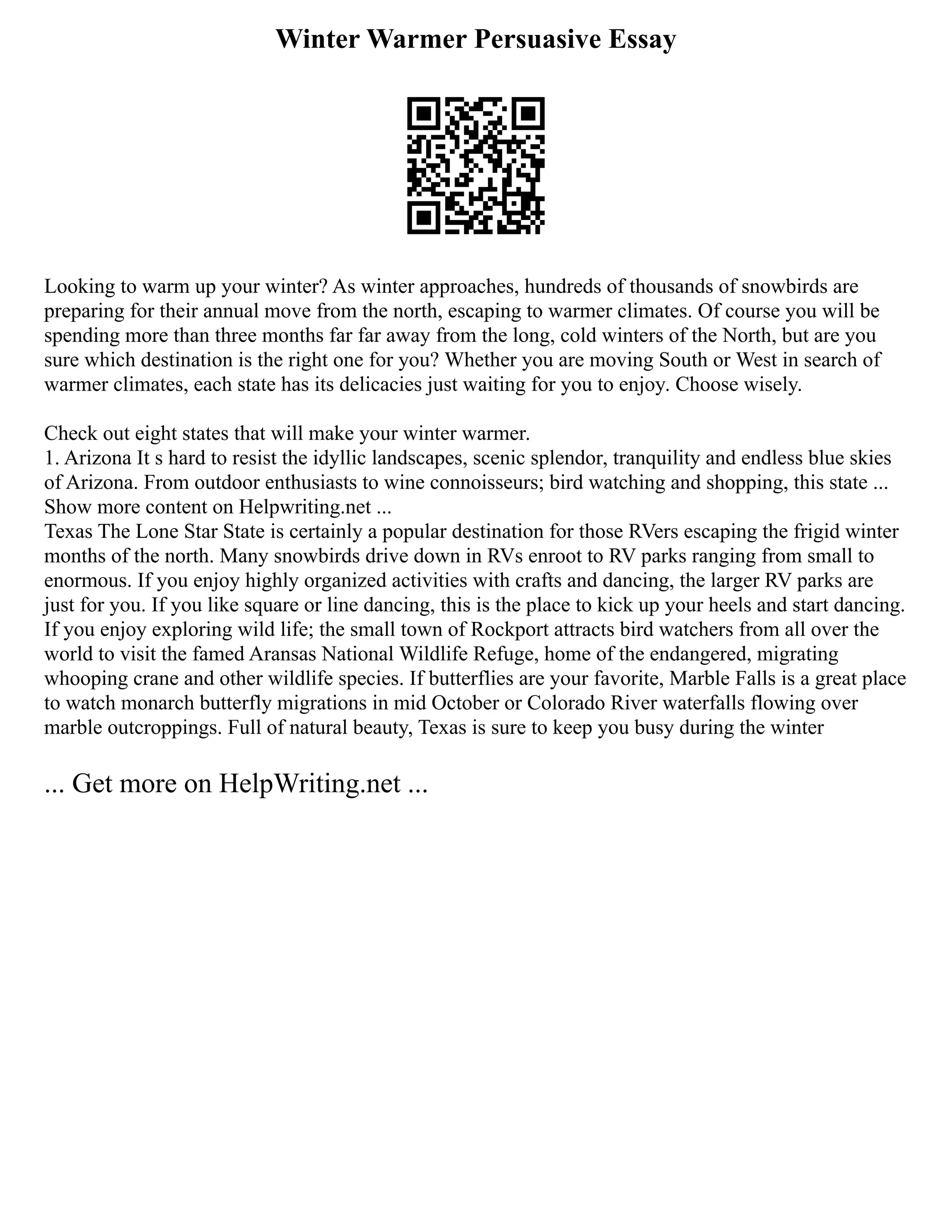 Winter Warmer Persuasive Essay
Looking to warm up your winter? As winter approaches, hundreds of thousands of snowbirds are
preparing for their annual move from the north, escaping to warmer climates. Of course you will be
spending more than three months far far away from the long, cold winters of the North, but are you
sure which destination is the right one for you? Whether you are moving South or West in search of
warmer climates, each state has its delicacies just waiting for you to enjoy. Choose wisely.
Check out eight states that will make your winter warmer.
1. Arizona It s hard to resist the idyllic landscapes, scenic splendor, tranquility and endless blue skies
of Arizona. From outdoor enthusiasts to wine connoisseurs; bird watching and shopping, this state ...
Show more content on Helpwriting.net ...
Texas The Lone Star State is certainly a popular destination for those RVers escaping the frigid winter
months of the north. Many snowbirds drive down in RVs enroot to RV parks ranging from small to
enormous. If you enjoy highly organized activities with crafts and dancing, the larger RV parks are
just for you. If you like square or line dancing, this is the place to kick up your heels and start dancing.
If you enjoy exploring wild life; the small town of Rockport attracts bird watchers from all over the
world to visit the famed Aransas National Wildlife Refuge, home of the endangered, migrating
whooping crane and other wildlife species. If butterflies are your favorite, Marble Falls is a great place
to watch monarch butterfly migrations in mid October or Colorado River waterfalls flowing over
marble outcroppings. Full of natural beauty, Texas is sure to keep you busy during the winter
... Get more on HelpWriting.net ...
 