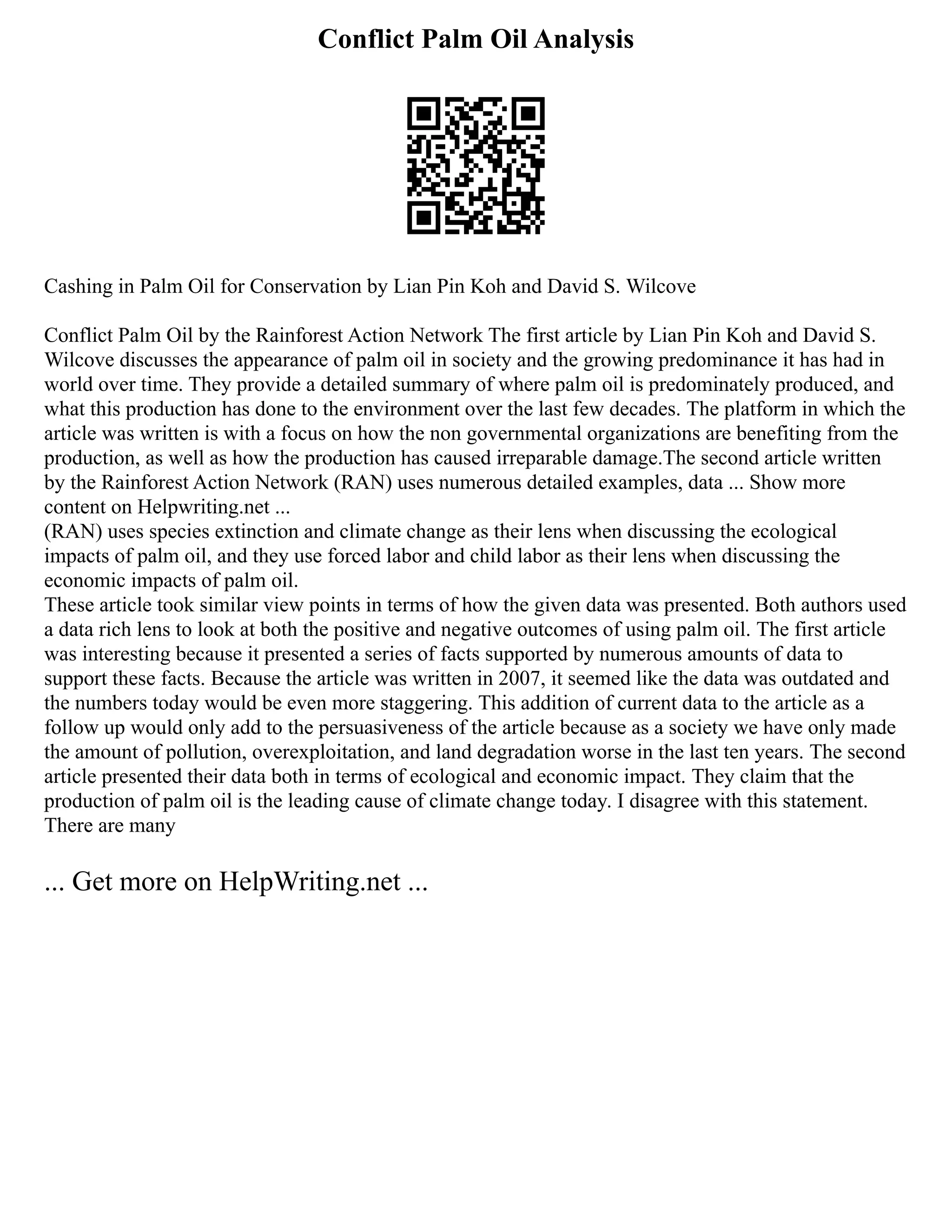 Conflict Palm Oil Analysis
Cashing in Palm Oil for Conservation by Lian Pin Koh and David S. Wilcove
Conflict Palm Oil by the Rainforest Action Network The first article by Lian Pin Koh and David S.
Wilcove discusses the appearance of palm oil in society and the growing predominance it has had in
world over time. They provide a detailed summary of where palm oil is predominately produced, and
what this production has done to the environment over the last few decades. The platform in which the
article was written is with a focus on how the non governmental organizations are benefiting from the
production, as well as how the production has caused irreparable damage.The second article written
by the Rainforest Action Network (RAN) uses numerous detailed examples, data ... Show more
content on Helpwriting.net ...
(RAN) uses species extinction and climate change as their lens when discussing the ecological
impacts of palm oil, and they use forced labor and child labor as their lens when discussing the
economic impacts of palm oil.
These article took similar view points in terms of how the given data was presented. Both authors used
a data rich lens to look at both the positive and negative outcomes of using palm oil. The first article
was interesting because it presented a series of facts supported by numerous amounts of data to
support these facts. Because the article was written in 2007, it seemed like the data was outdated and
the numbers today would be even more staggering. This addition of current data to the article as a
follow up would only add to the persuasiveness of the article because as a society we have only made
the amount of pollution, overexploitation, and land degradation worse in the last ten years. The second
article presented their data both in terms of ecological and economic impact. They claim that the
production of palm oil is the leading cause of climate change today. I disagree with this statement.
There are many
... Get more on HelpWriting.net ...
 
