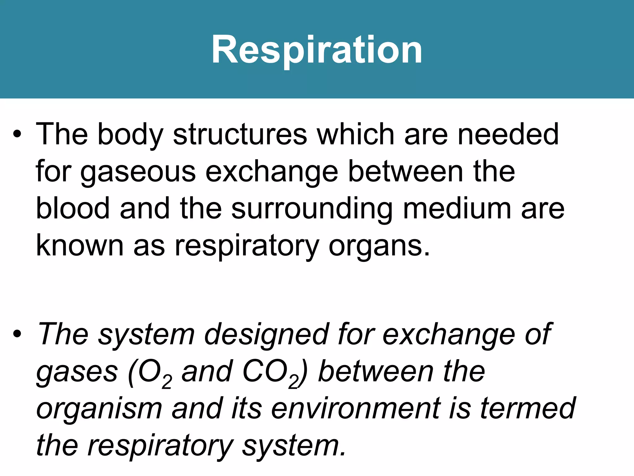 Respiration
• The body structures which are needed
for gaseous exchange between the
blood and the surrounding medium are
known as respiratory organs.
• The system designed for exchange of
gases (O2 and CO2) between the
organism and its environment is termed
the respiratory system.
 