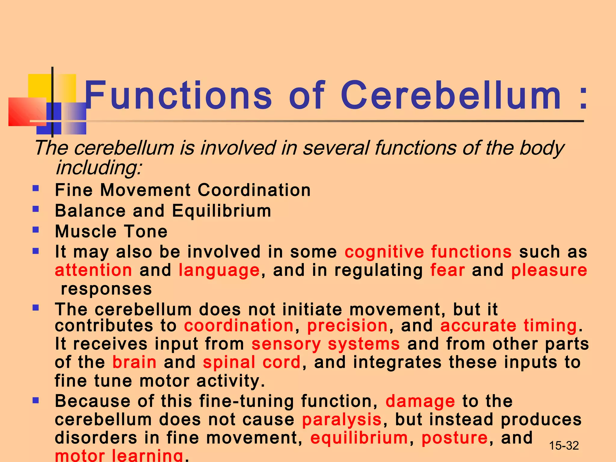 15-32
Functions of Cerebellum :
The cerebellum is involved in several functions of the body
including:
 Fine Movement Coordination
 Balance and Equilibrium
 Muscle Tone
 It may also be involved in some cognitive functions such as 
attention and language, and in regulating fear and pleasure
 responses
 The cerebellum does not initiate movement, but it
contributes to coordination, precision, and accurate timing.
It receives input from sensory systems and from other parts
of the brain and spinal cord, and integrates these inputs to
fine tune motor activity.
 Because of this fine-tuning function, damage to the
cerebellum does not cause paralysis, but instead produces
disorders in fine movement, equilibrium, posture, and
motor learning.
 