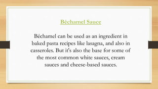 Béchamel Sauce
Béchamel can be used as an ingredient in
baked pasta recipes like lasagna, and also in
casseroles. But it's also the base for some of
the most common white sauces, cream
sauces and cheese-based sauces.
 