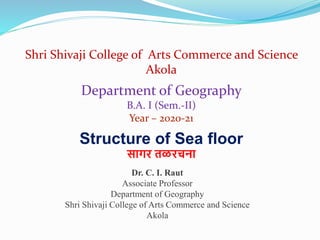 Shri Shivaji College of Arts Commerce and Science
Akola
Structure of Sea floor
सागर तळरचना
Department of Geography
B.A. I (Sem.-II)
Year – 2020-21
Dr. C. I. Raut
Associate Professor
Department of Geography
Shri Shivaji College of Arts Commerce and Science
Akola
 