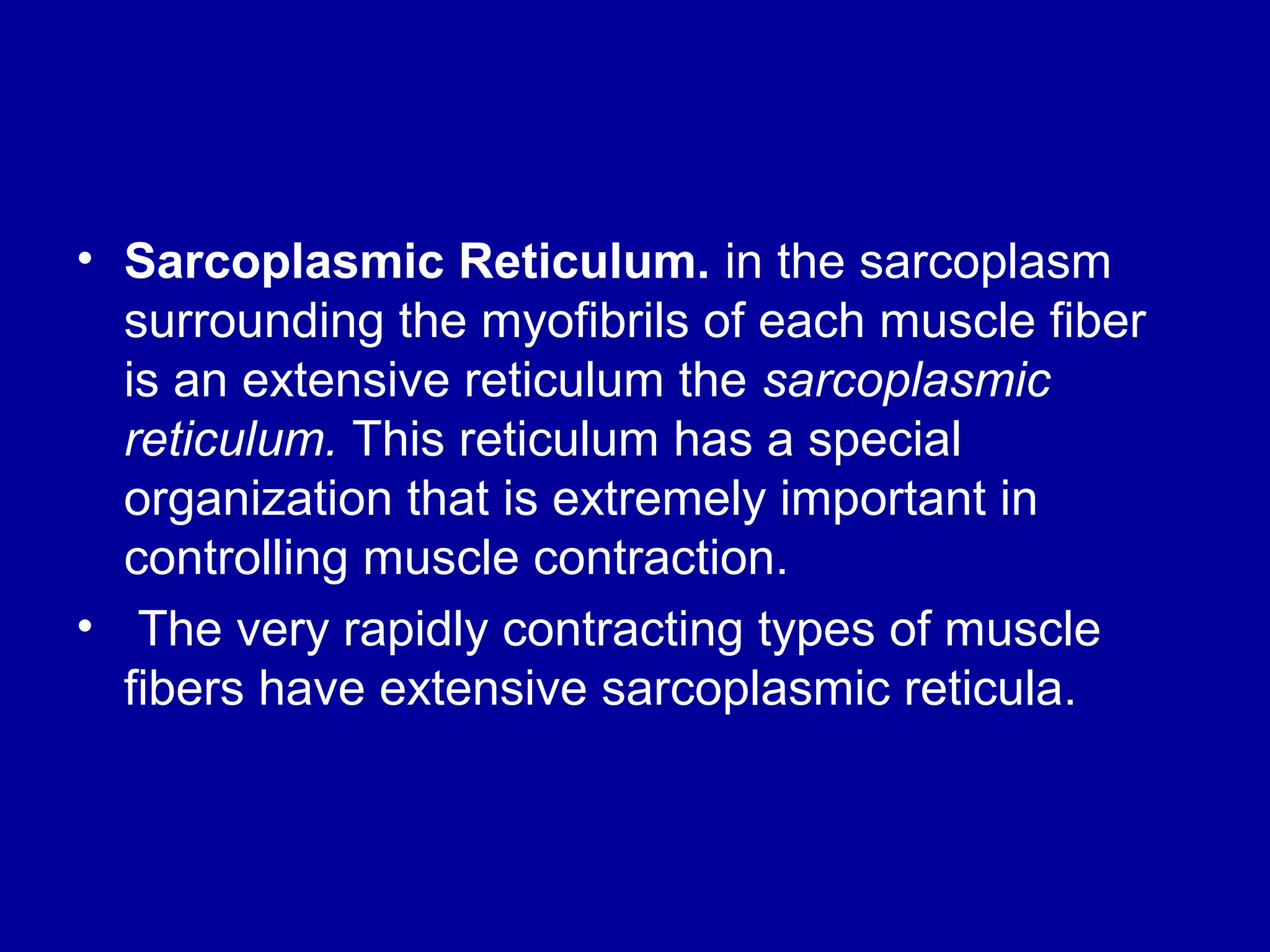 • Sarcoplasmic Reticulum. in the sarcoplasm
surrounding the myofibrils of each muscle fiber
is an extensive reticulum the sarcoplasmic
reticulum. This reticulum has a special
organization that is extremely important in
controlling muscle contraction.
• The very rapidly contracting types of muscle
fibers have extensive sarcoplasmic reticula.
 