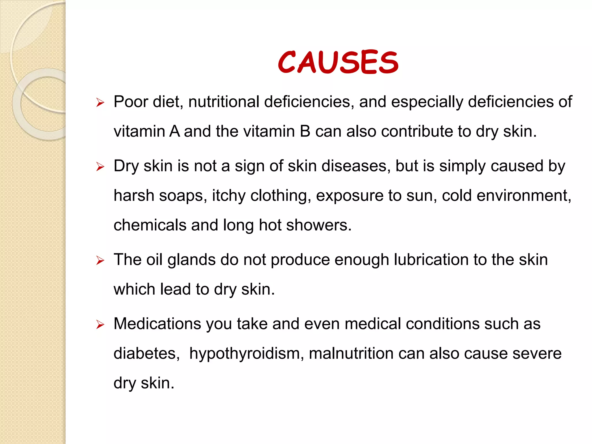 CAUSES
 Poor diet, nutritional deficiencies, and especially deficiencies of
vitamin A and the vitamin B can also contribute to dry skin.
 Dry skin is not a sign of skin diseases, but is simply caused by
harsh soaps, itchy clothing, exposure to sun, cold environment,
chemicals and long hot showers.
 The oil glands do not produce enough lubrication to the skin
which lead to dry skin.
 Medications you take and even medical conditions such as
diabetes, hypothyroidism, malnutrition can also cause severe
dry skin.
 