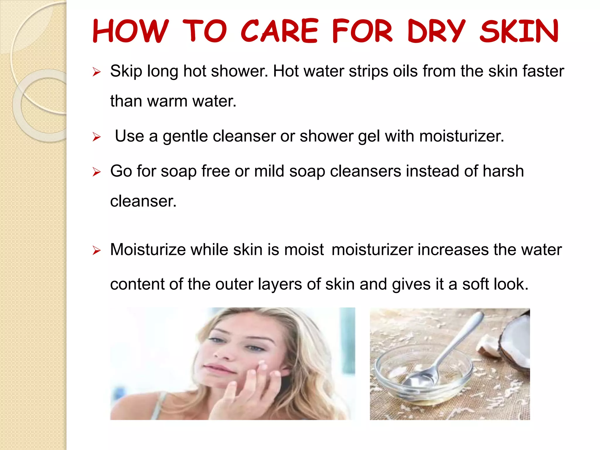 HOW TO CARE FOR DRY SKIN
 Skip long hot shower. Hot water strips oils from the skin faster
than warm water.
 Use a gentle cleanser or shower gel with moisturizer.
 Go for soap free or mild soap cleansers instead of harsh
cleanser.
 Moisturize while skin is moist moisturizer increases the water
content of the outer layers of skin and gives it a soft look.
 