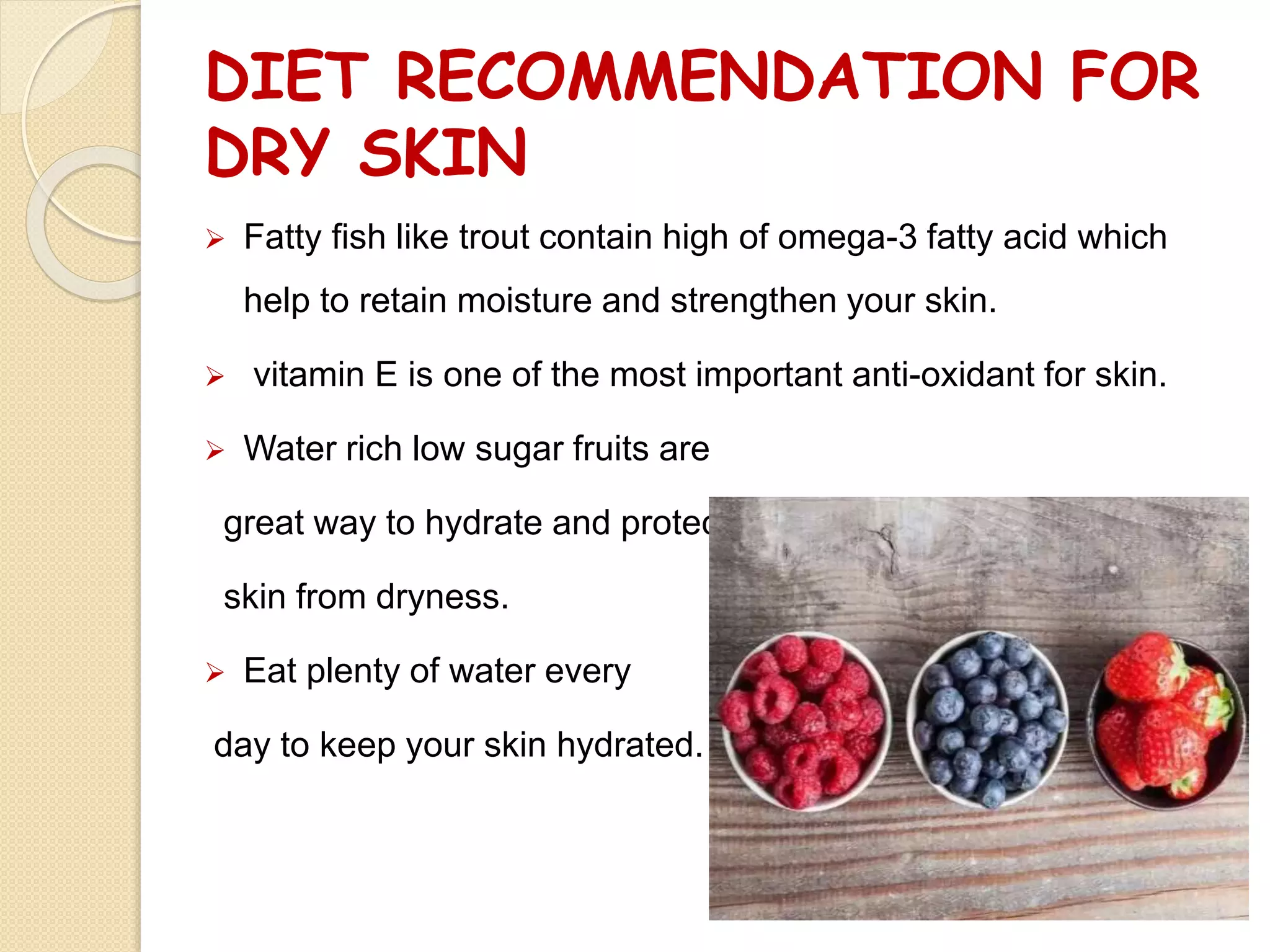 DIET RECOMMENDATION FOR
DRY SKIN
 Fatty fish like trout contain high of omega-3 fatty acid which
help to retain moisture and strengthen your skin.
 vitamin E is one of the most important anti-oxidant for skin.
 Water rich low sugar fruits are
great way to hydrate and protect
skin from dryness.
 Eat plenty of water every
day to keep your skin hydrated.
 