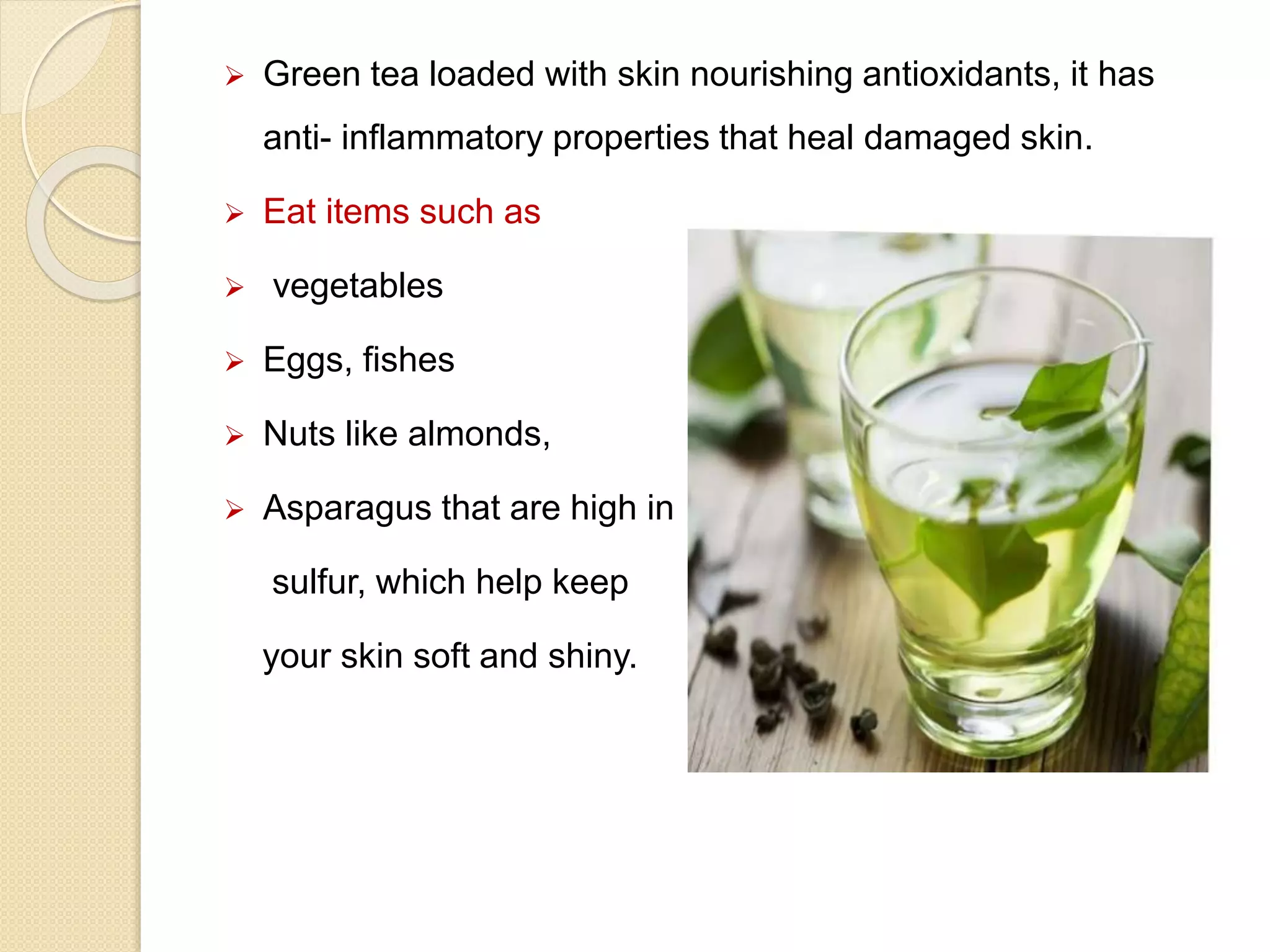  Green tea loaded with skin nourishing antioxidants, it has
anti- inflammatory properties that heal damaged skin.
 Eat items such as
 vegetables
 Eggs, fishes
 Nuts like almonds,
 Asparagus that are high in
sulfur, which help keep
your skin soft and shiny.
 