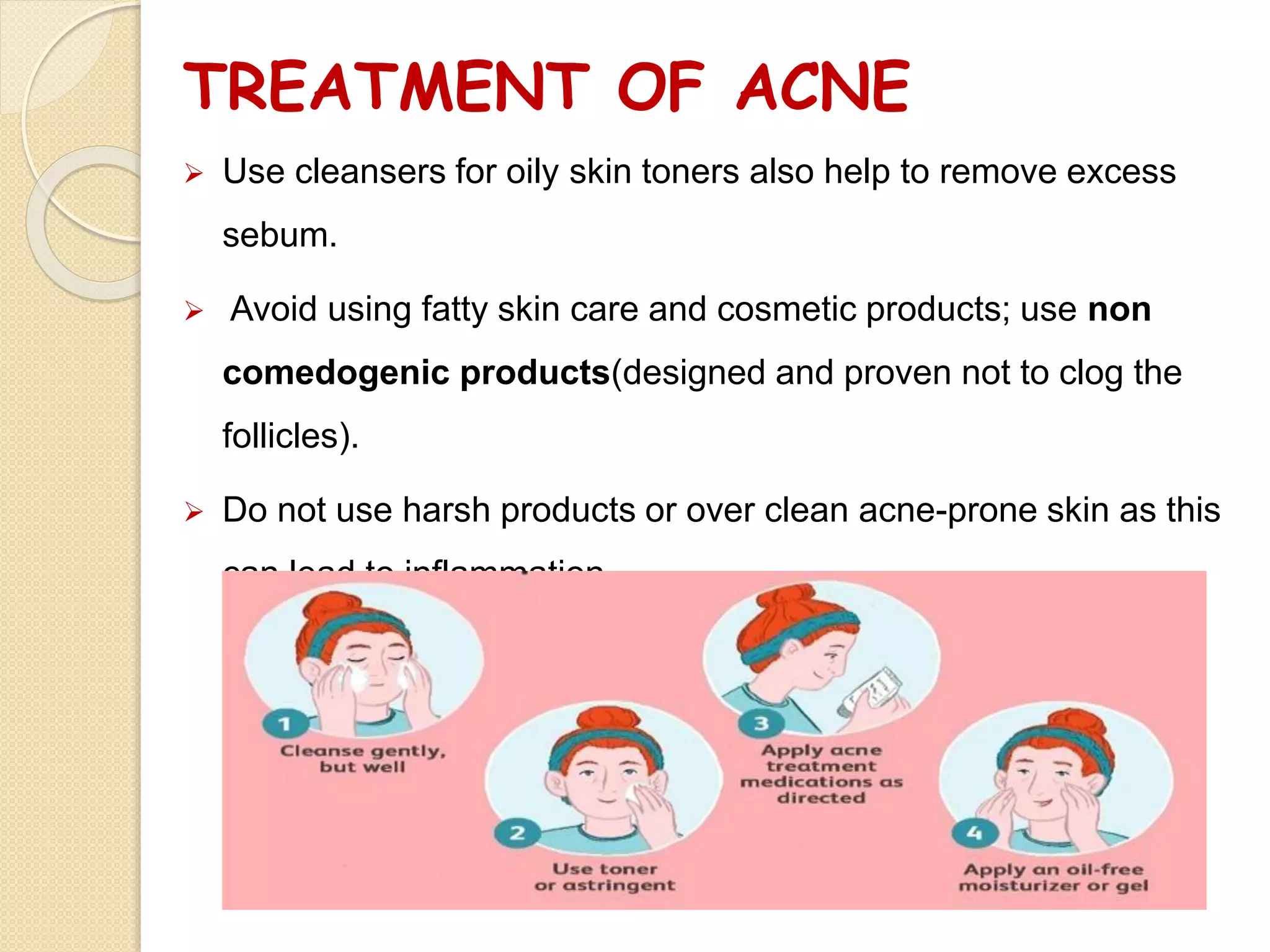 TREATMENT OF ACNE
 Use cleansers for oily skin toners also help to remove excess
sebum.
 Avoid using fatty skin care and cosmetic products; use non
comedogenic products(designed and proven not to clog the
follicles).
 Do not use harsh products or over clean acne-prone skin as this
can lead to inflammation.
 