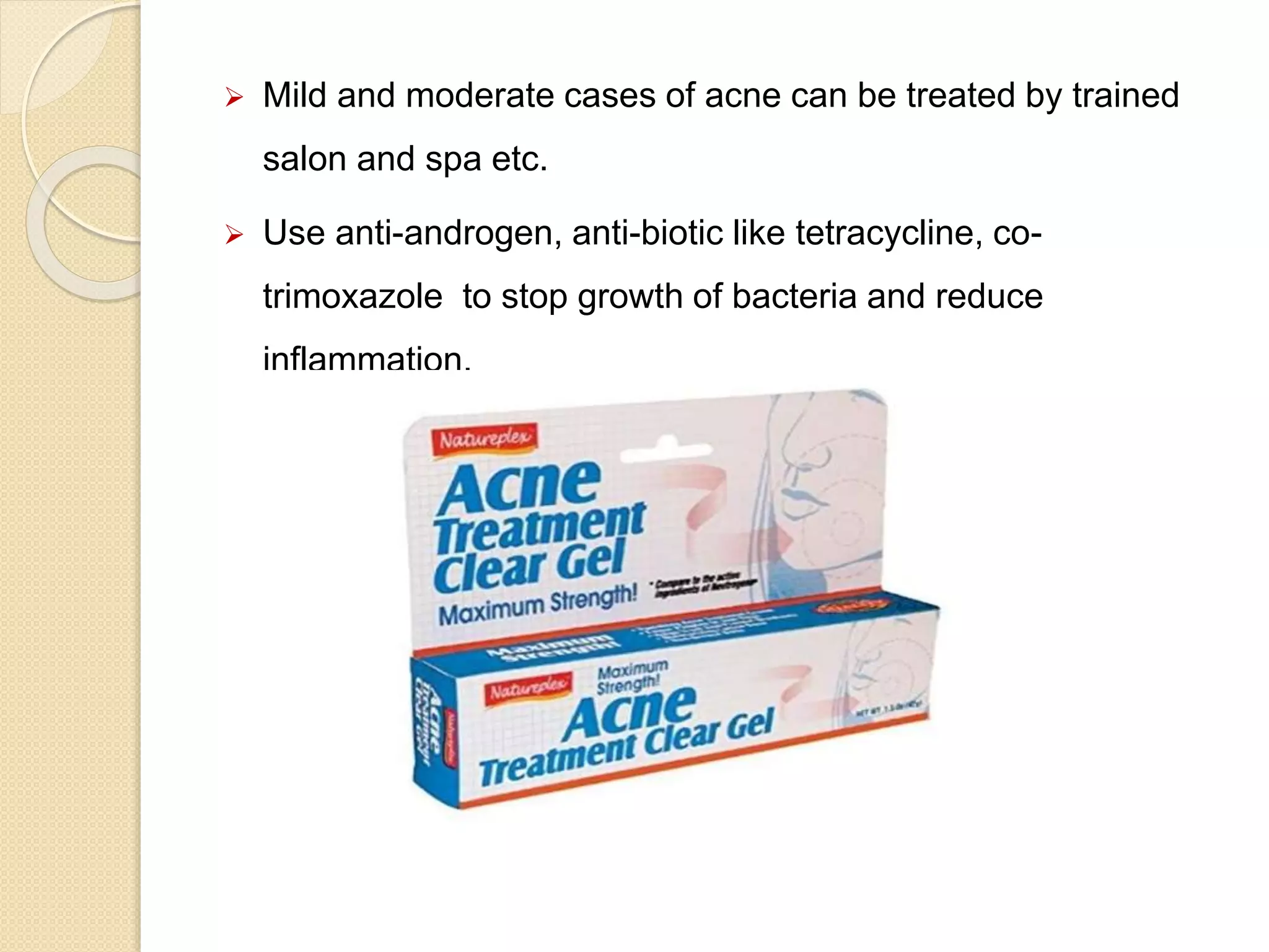  Mild and moderate cases of acne can be treated by trained
salon and spa etc.
 Use anti-androgen, anti-biotic like tetracycline, co-
trimoxazole to stop growth of bacteria and reduce
inflammation.
 
