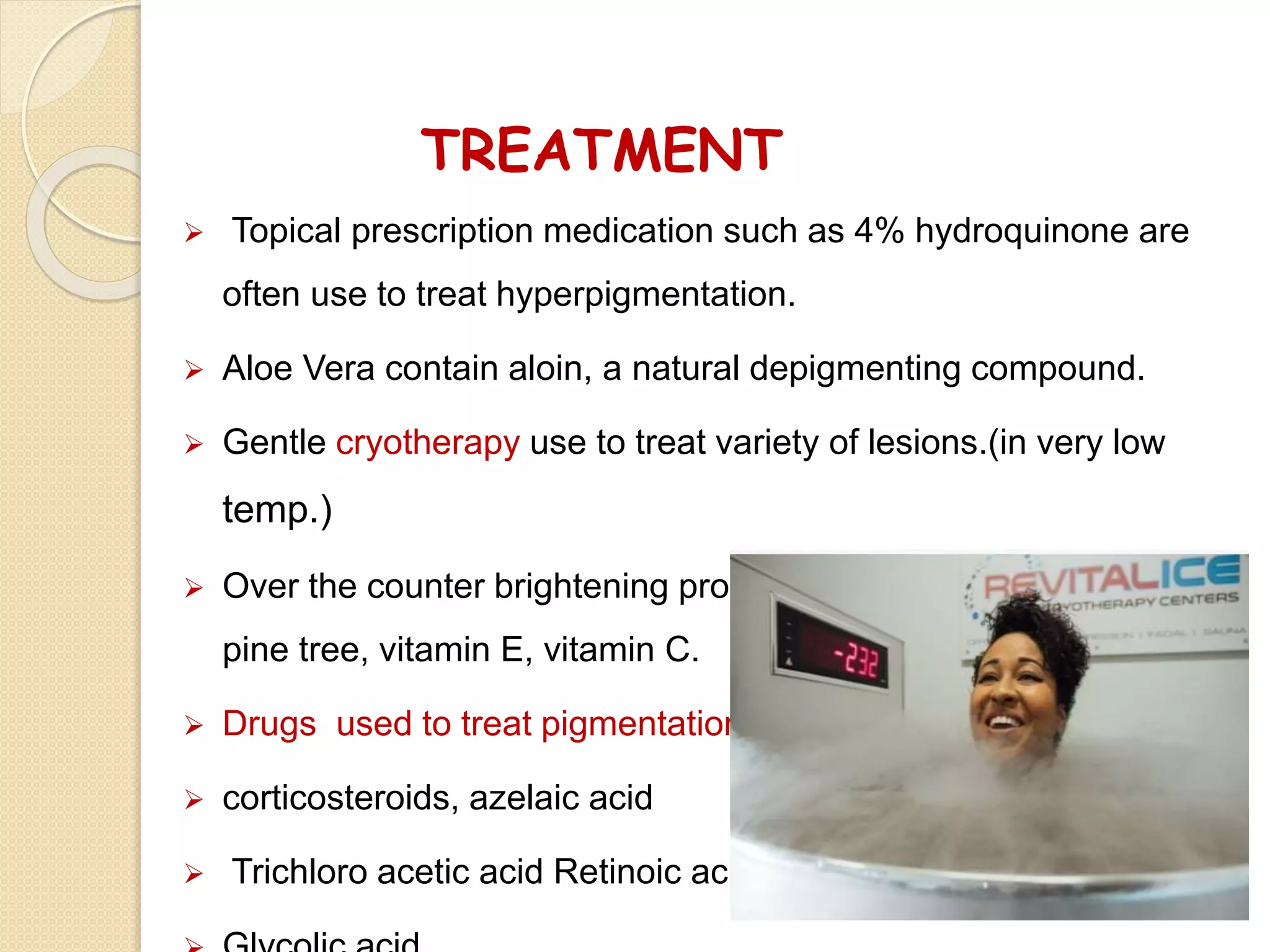 TREATMENT
 Topical prescription medication such as 4% hydroquinone are
often use to treat hyperpigmentation.
 Aloe Vera contain aloin, a natural depigmenting compound.
 Gentle cryotherapy use to treat variety of lesions.(in very low
temp.)
 Over the counter brightening product that contain licorice root,
pine tree, vitamin E, vitamin C.
 Drugs used to treat pigmentation
 corticosteroids, azelaic acid
 Trichloro acetic acid Retinoic acid
 