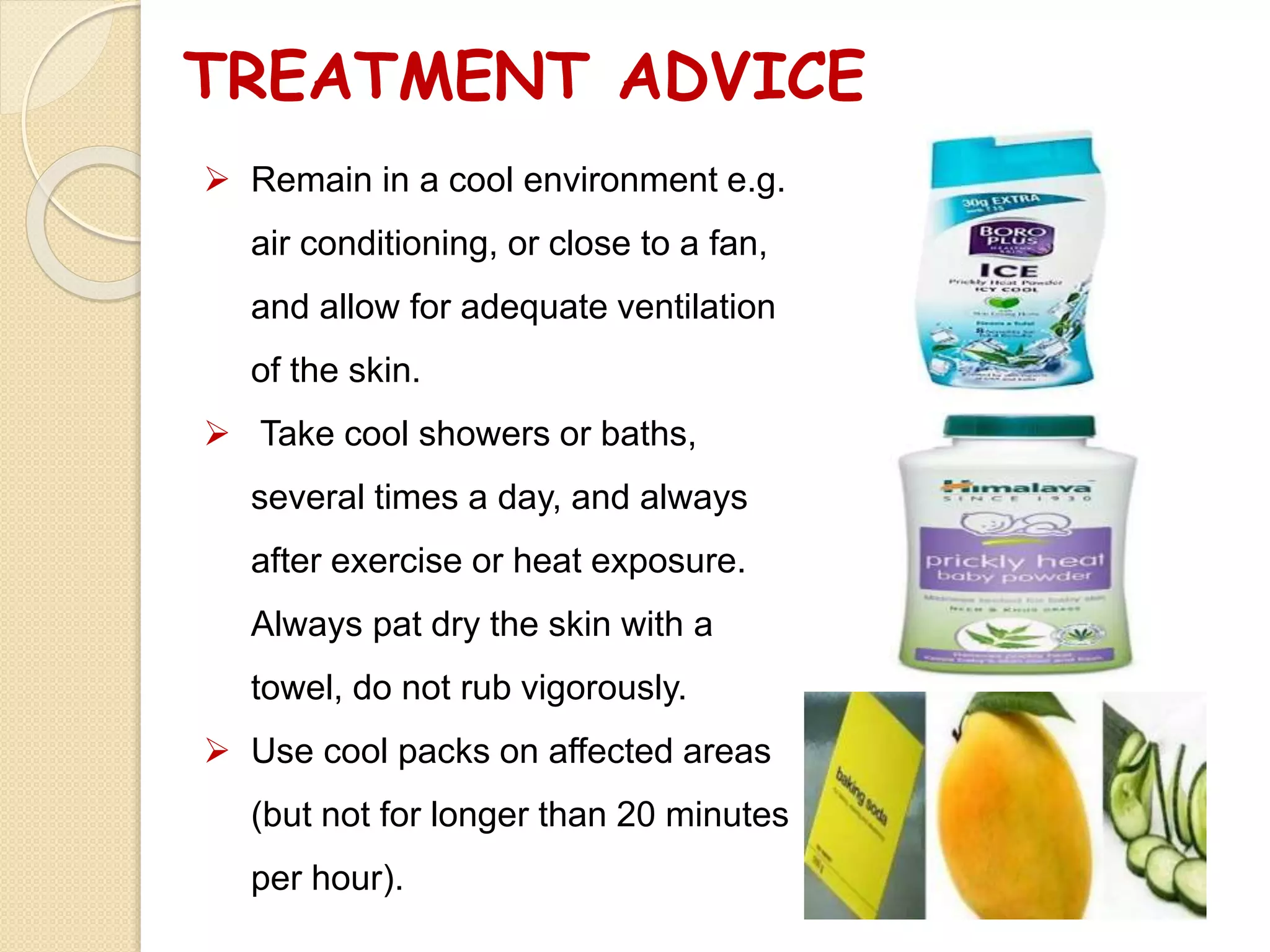 TREATMENT ADVICE
 Remain in a cool environment e.g.
air conditioning, or close to a fan,
and allow for adequate ventilation
of the skin.
 Take cool showers or baths,
several times a day, and always
after exercise or heat exposure.
Always pat dry the skin with a
towel, do not rub vigorously.
 Use cool packs on affected areas
(but not for longer than 20 minutes
per hour).
 