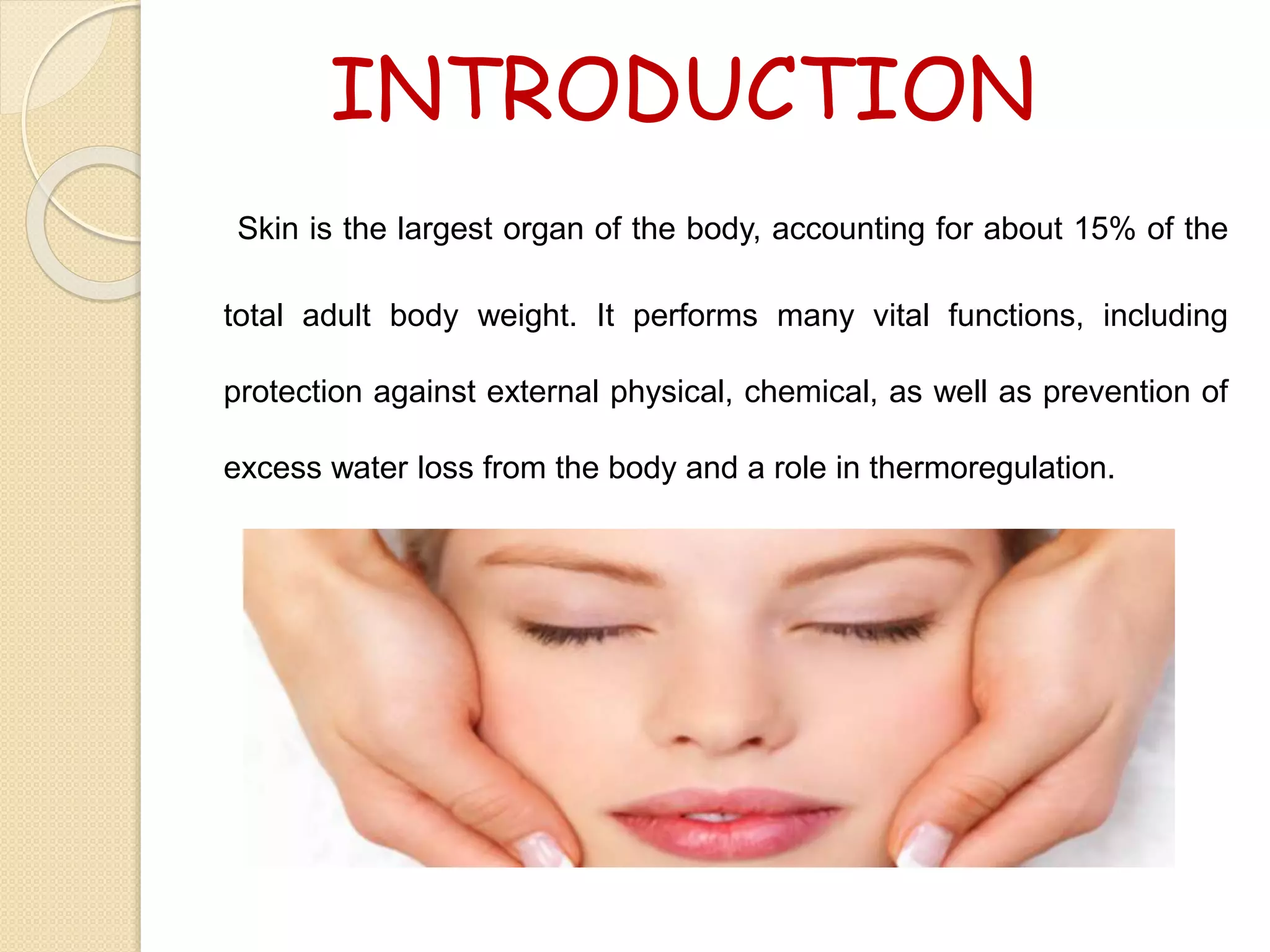 INTRODUCTION
Skin is the largest organ of the body, accounting for about 15% of the
total adult body weight. It performs many vital functions, including
protection against external physical, chemical, as well as prevention of
excess water loss from the body and a role in thermoregulation.
 