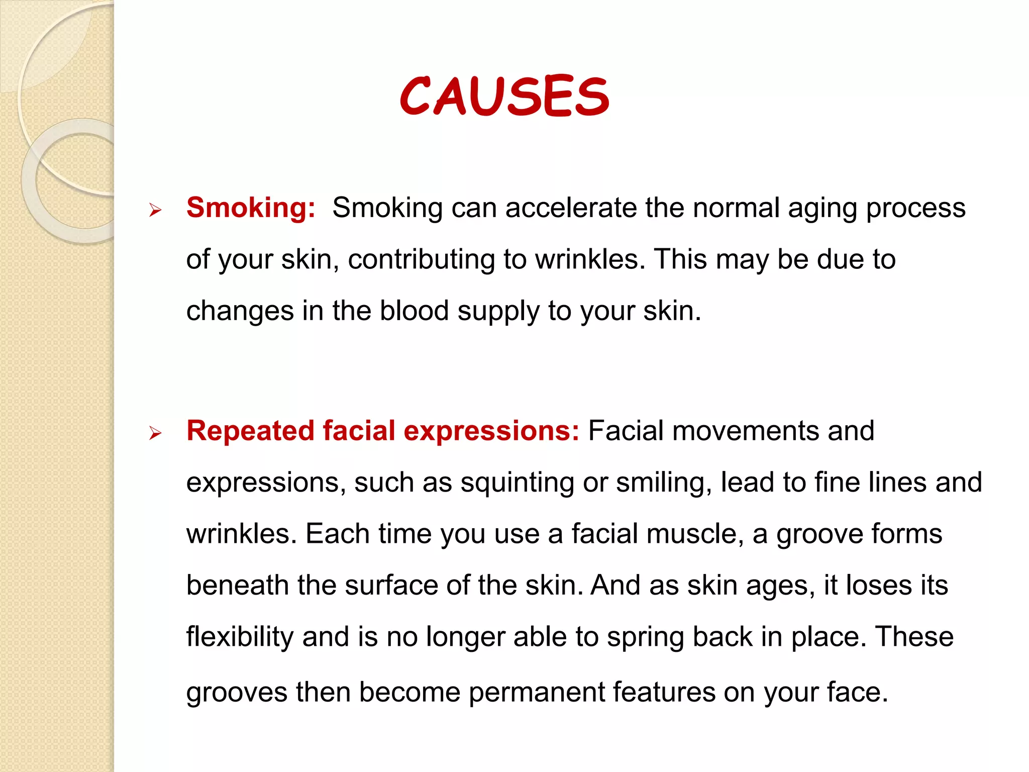 CAUSES
 Smoking: Smoking can accelerate the normal aging process
of your skin, contributing to wrinkles. This may be due to
changes in the blood supply to your skin.
 Repeated facial expressions: Facial movements and
expressions, such as squinting or smiling, lead to fine lines and
wrinkles. Each time you use a facial muscle, a groove forms
beneath the surface of the skin. And as skin ages, it loses its
flexibility and is no longer able to spring back in place. These
grooves then become permanent features on your face.
 