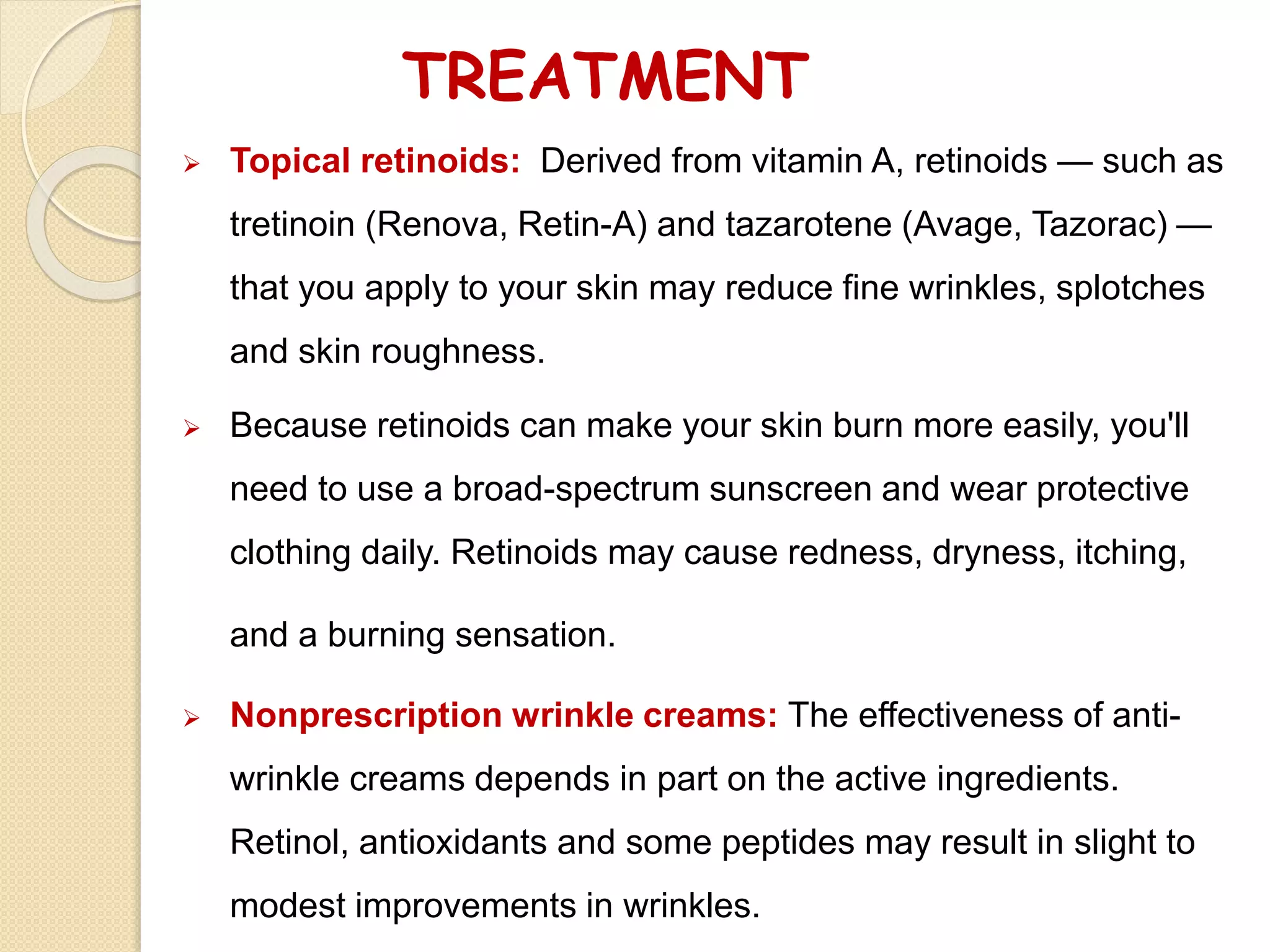 TREATMENT
 Topical retinoids: Derived from vitamin A, retinoids — such as
tretinoin (Renova, Retin-A) and tazarotene (Avage, Tazorac) —
that you apply to your skin may reduce fine wrinkles, splotches
and skin roughness.
 Because retinoids can make your skin burn more easily, you'll
need to use a broad-spectrum sunscreen and wear protective
clothing daily. Retinoids may cause redness, dryness, itching,
and a burning sensation.
 Nonprescription wrinkle creams: The effectiveness of anti-
wrinkle creams depends in part on the active ingredients.
Retinol, antioxidants and some peptides may result in slight to
modest improvements in wrinkles.
 