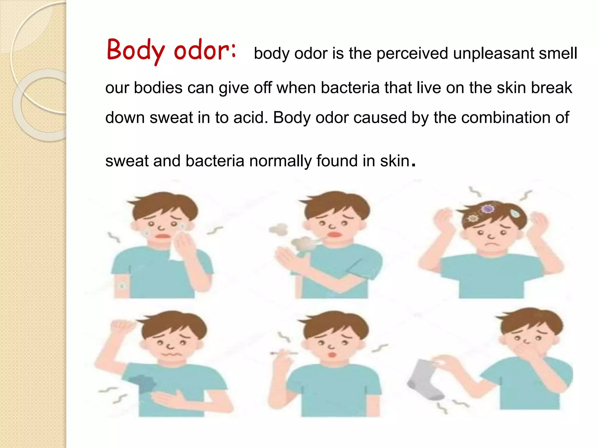 Body odor: body odor is the perceived unpleasant smell
our bodies can give off when bacteria that live on the skin break
down sweat in to acid. Body odor caused by the combination of
sweat and bacteria normally found in skin.
 