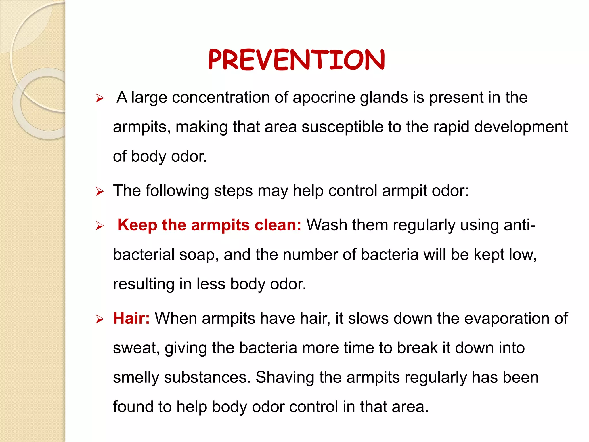 PREVENTION
 A large concentration of apocrine glands is present in the
armpits, making that area susceptible to the rapid development
of body odor.
 The following steps may help control armpit odor:
 Keep the armpits clean: Wash them regularly using anti-
bacterial soap, and the number of bacteria will be kept low,
resulting in less body odor.
 Hair: When armpits have hair, it slows down the evaporation of
sweat, giving the bacteria more time to break it down into
smelly substances. Shaving the armpits regularly has been
found to help body odor control in that area.
 
