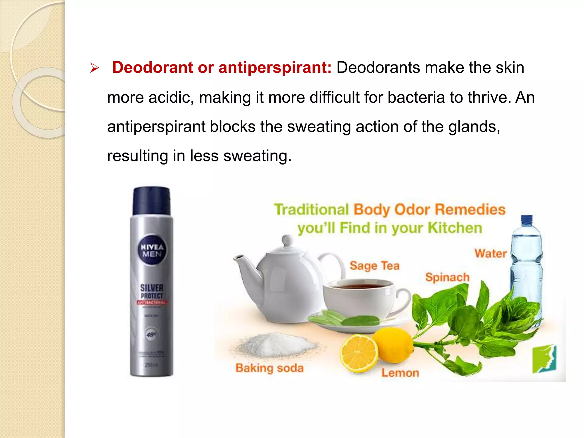  Deodorant or antiperspirant: Deodorants make the skin
more acidic, making it more difficult for bacteria to thrive. An
antiperspirant blocks the sweating action of the glands,
resulting in less sweating.
 