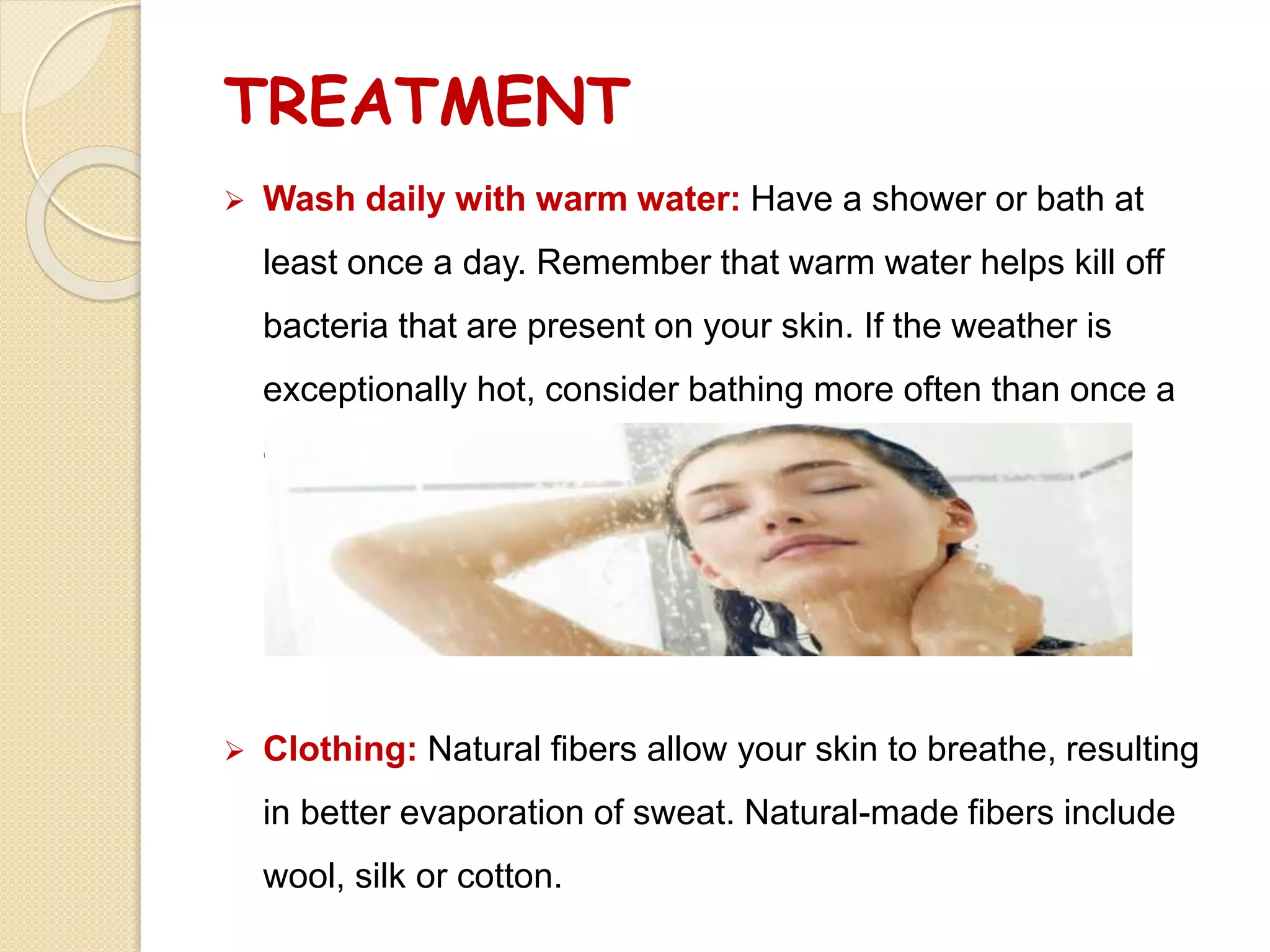 TREATMENT
 Wash daily with warm water: Have a shower or bath at
least once a day. Remember that warm water helps kill off
bacteria that are present on your skin. If the weather is
exceptionally hot, consider bathing more often than once a
day.
 Clothing: Natural fibers allow your skin to breathe, resulting
in better evaporation of sweat. Natural-made fibers include
wool, silk or cotton.
 