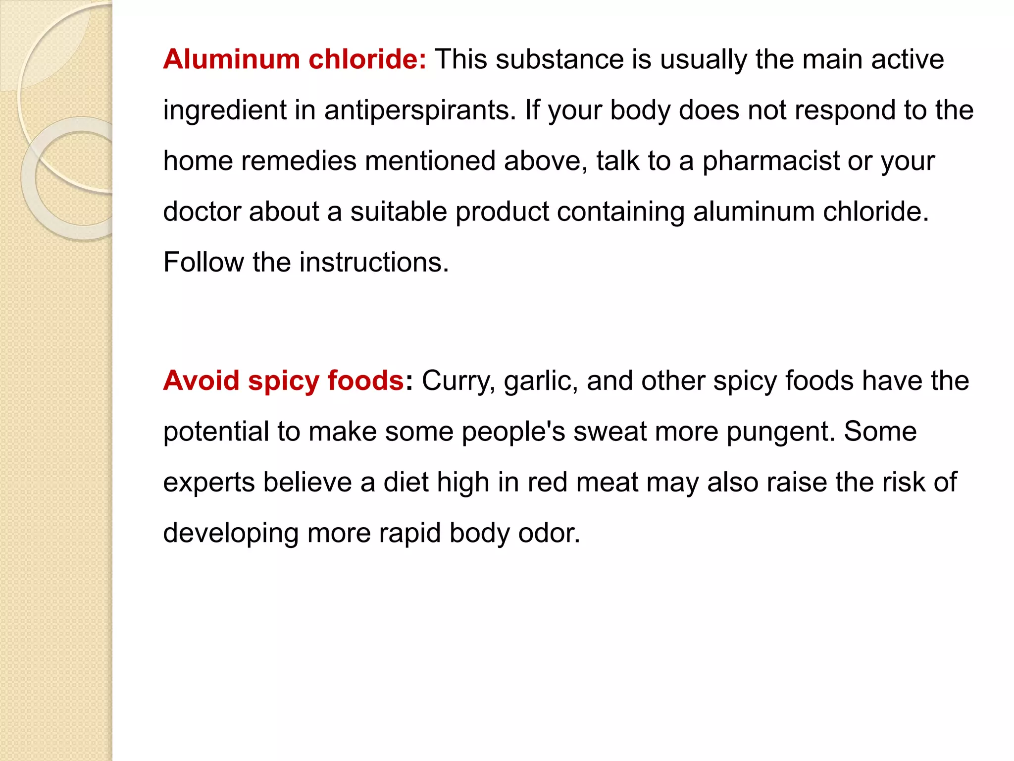 Aluminum chloride: This substance is usually the main active
ingredient in antiperspirants. If your body does not respond to the
home remedies mentioned above, talk to a pharmacist or your
doctor about a suitable product containing aluminum chloride.
Follow the instructions.
Avoid spicy foods: Curry, garlic, and other spicy foods have the
potential to make some people's sweat more pungent. Some
experts believe a diet high in red meat may also raise the risk of
developing more rapid body odor.
 