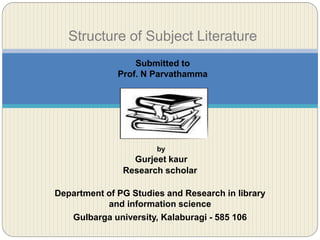 by
Gurjeet kaur
Research scholar
Department of PG Studies and Research in library
and information science
Gulbarga university, Kalaburagi - 585 106
Structure of Subject Literature
Submitted to
Prof. N Parvathamma
 