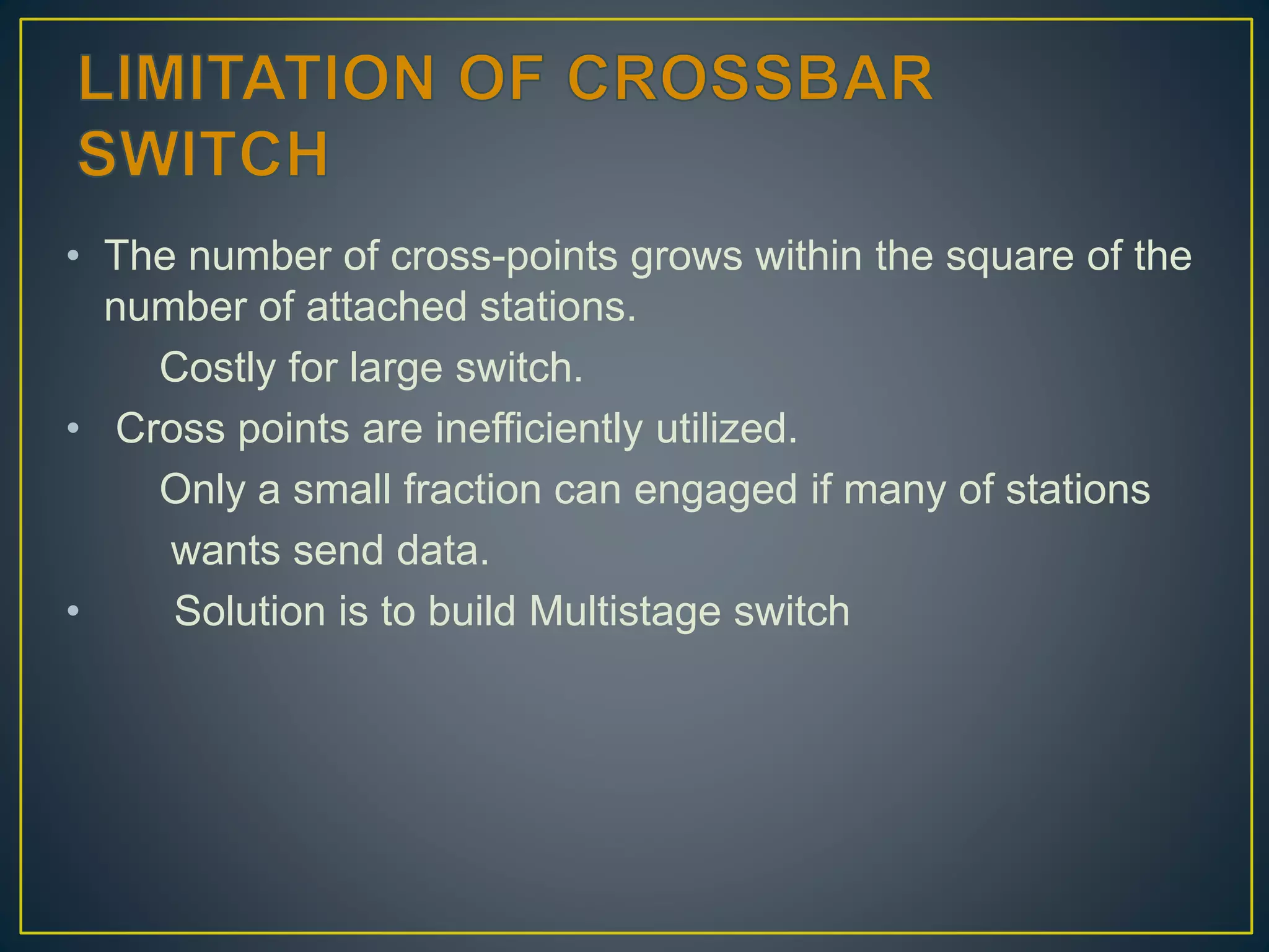 • The number of cross-points grows within the square of the
number of attached stations.
Costly for large switch.
• Cross points are inefficiently utilized.
Only a small fraction can engaged if many of stations
wants send data.
• Solution is to build Multistage switch
 