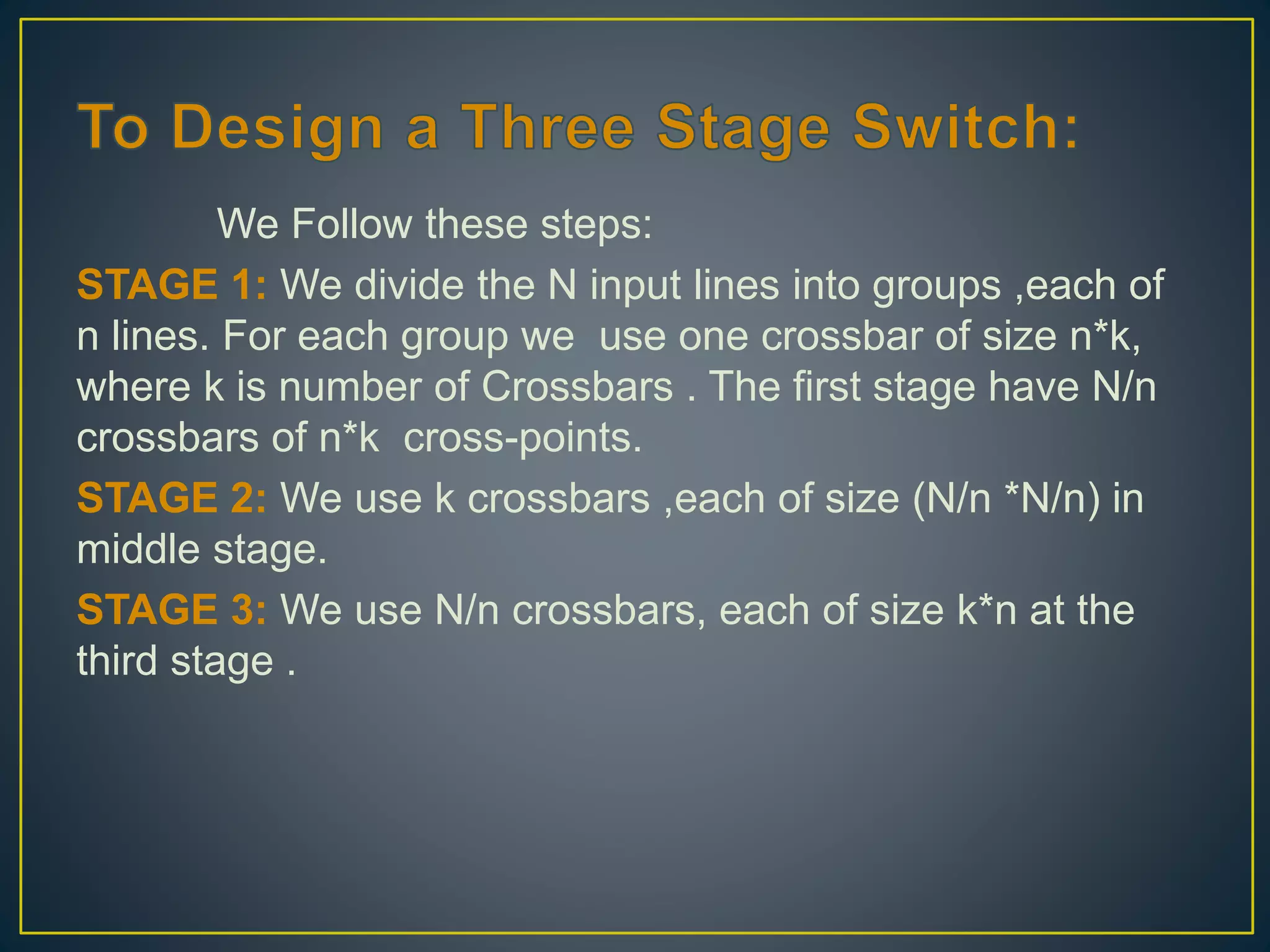We Follow these steps:
STAGE 1: We divide the N input lines into groups ,each of
n lines. For each group we use one crossbar of size n*k,
where k is number of Crossbars . The first stage have N/n
crossbars of n*k cross-points.
STAGE 2: We use k crossbars ,each of size (N/n *N/n) in
middle stage.
STAGE 3: We use N/n crossbars, each of size k*n at the
third stage .
 