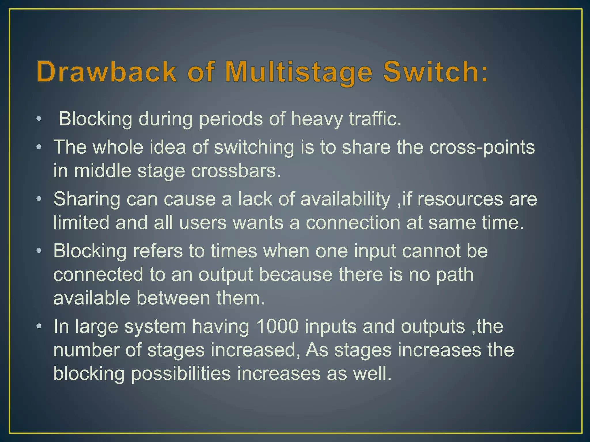• Blocking during periods of heavy traffic.
• The whole idea of switching is to share the cross-points
in middle stage crossbars.
• Sharing can cause a lack of availability ,if resources are
limited and all users wants a connection at same time.
• Blocking refers to times when one input cannot be
connected to an output because there is no path
available between them.
• In large system having 1000 inputs and outputs ,the
number of stages increased, As stages increases the
blocking possibilities increases as well.
 