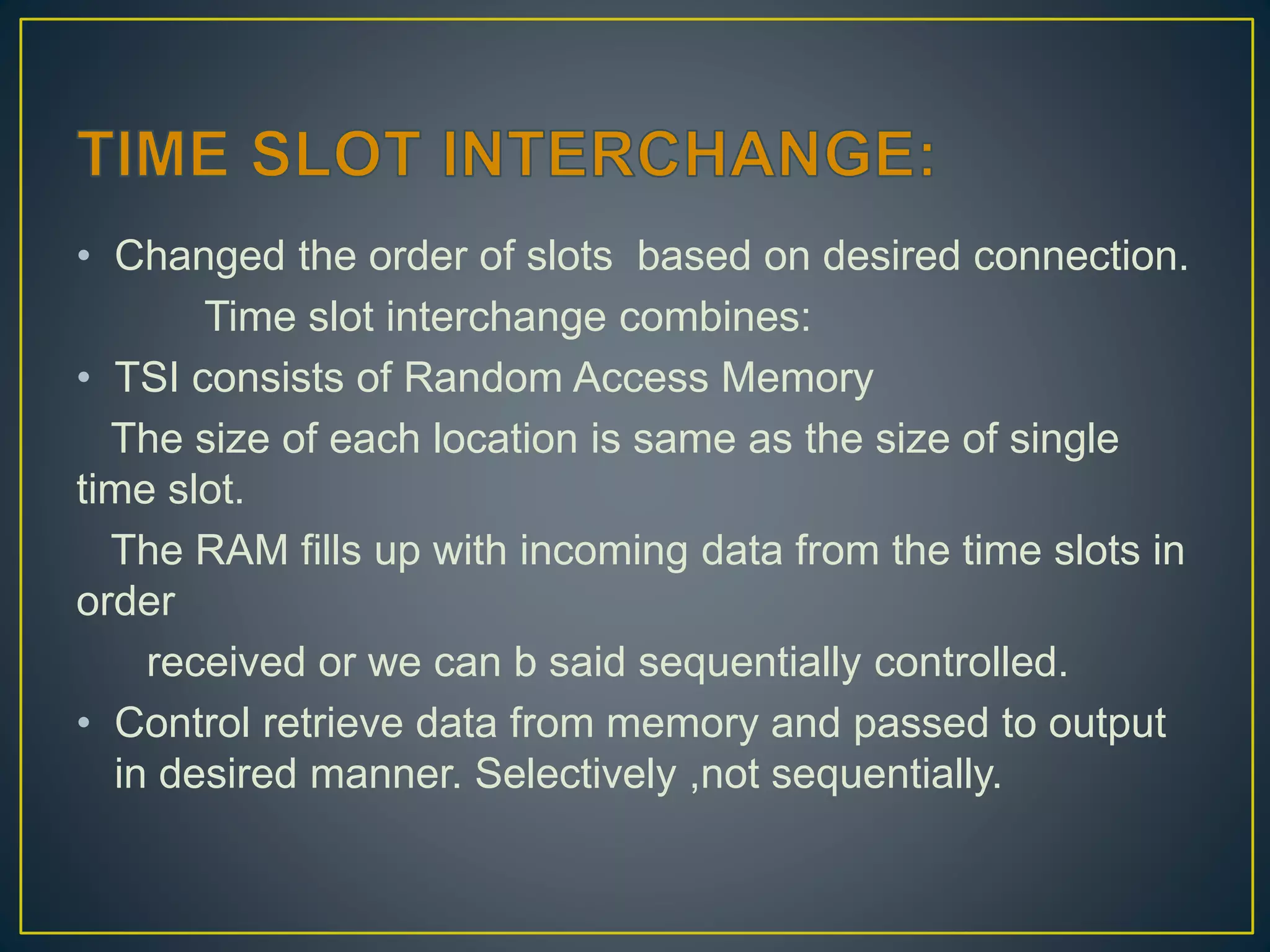 • Changed the order of slots based on desired connection.
Time slot interchange combines:
• TSI consists of Random Access Memory
The size of each location is same as the size of single
time slot.
The RAM fills up with incoming data from the time slots in
order
received or we can b said sequentially controlled.
• Control retrieve data from memory and passed to output
in desired manner. Selectively ,not sequentially.
 