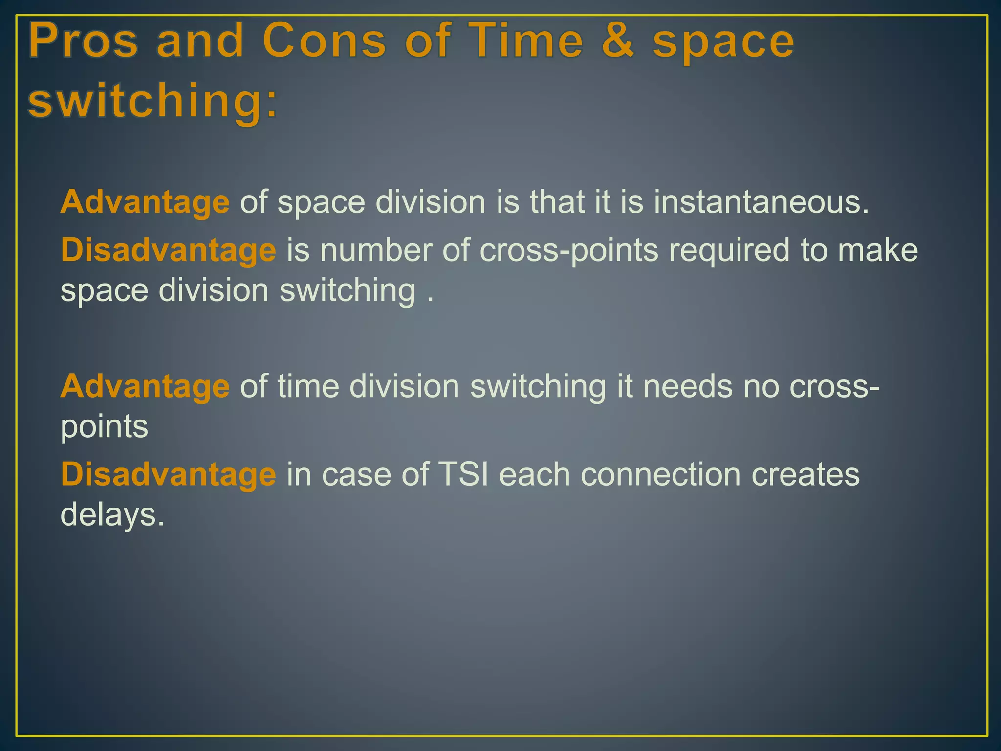Advantage of space division is that it is instantaneous.
Disadvantage is number of cross-points required to make
space division switching .
Advantage of time division switching it needs no cross-
points
Disadvantage in case of TSI each connection creates
delays.
 