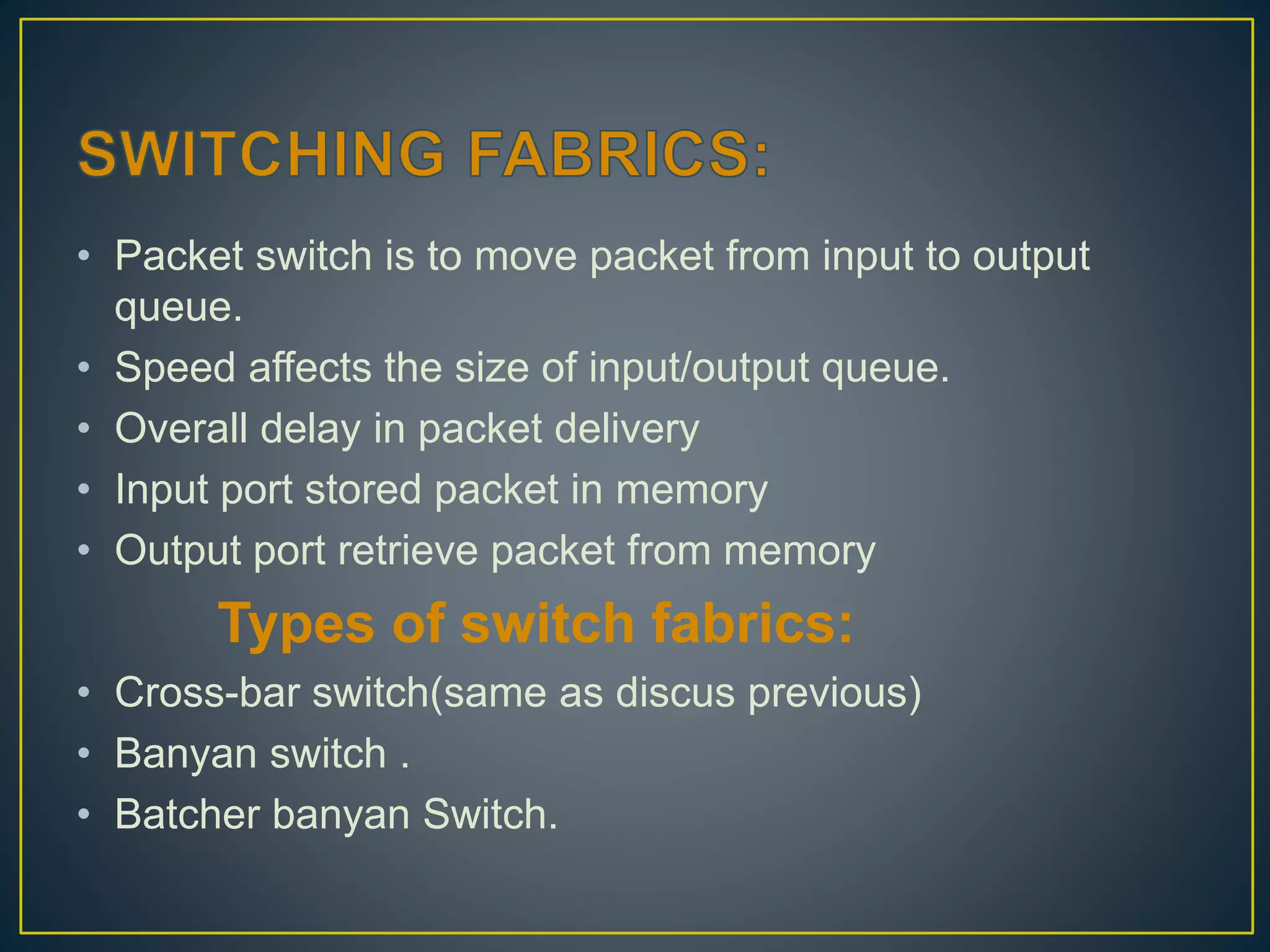 • Packet switch is to move packet from input to output
queue.
• Speed affects the size of input/output queue.
• Overall delay in packet delivery
• Input port stored packet in memory
• Output port retrieve packet from memory
Types of switch fabrics:
• Cross-bar switch(same as discus previous)
• Banyan switch .
• Batcher banyan Switch.
 