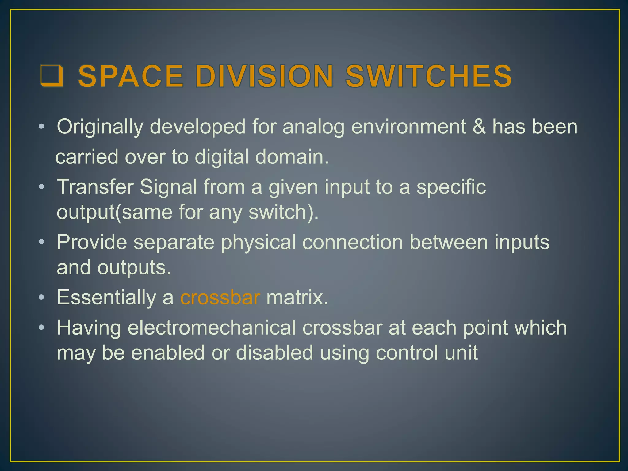 • Originally developed for analog environment & has been
carried over to digital domain.
• Transfer Signal from a given input to a specific
output(same for any switch).
• Provide separate physical connection between inputs
and outputs.
• Essentially a crossbar matrix.
• Having electromechanical crossbar at each point which
may be enabled or disabled using control unit
 