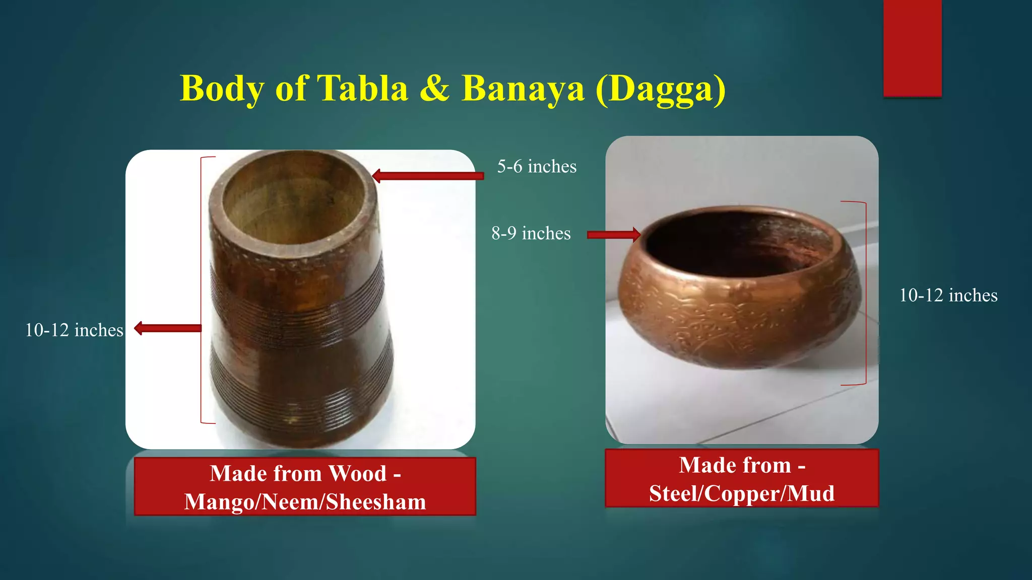 Body of Tabla & Banaya (Dagga)
Made from Wood -
Mango/Neem/Sheesham
Made from -
Steel/Copper/Mud
10-12 inches
10-12 inches
5-6 inches
8-9 inches