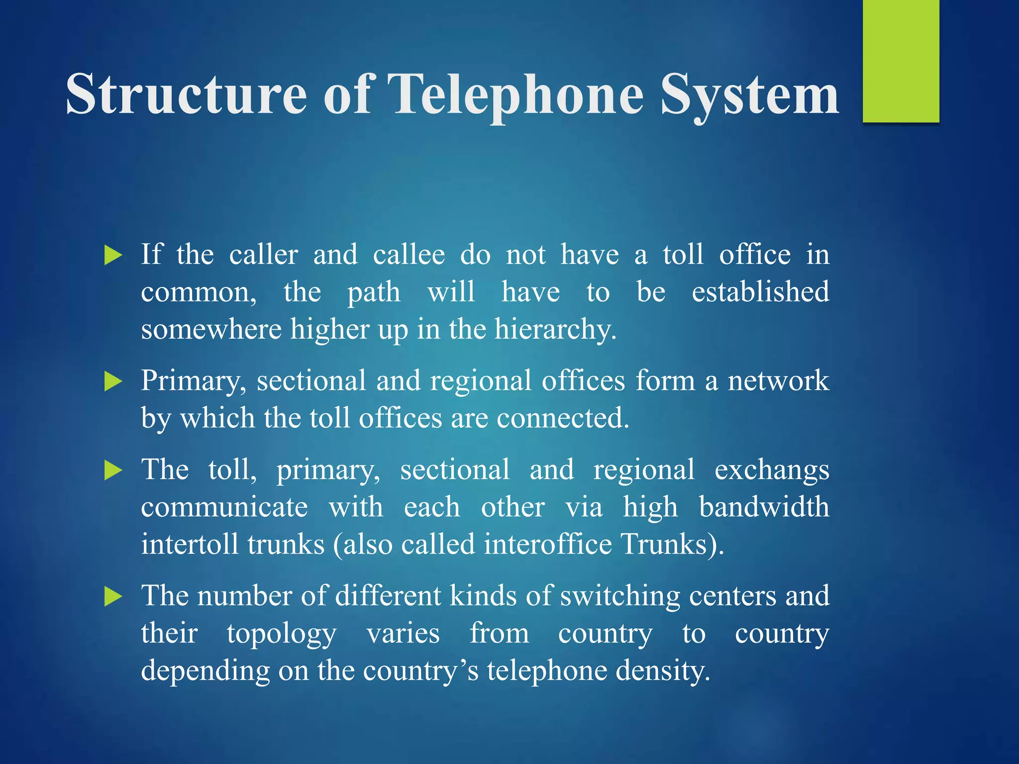 Structure of Telephone System
 If the caller and callee do not have a toll office in
common, the path will have to be established
somewhere higher up in the hierarchy.
 Primary, sectional and regional offices form a network
by which the toll offices are connected.
 The toll, primary, sectional and regional exchangs
communicate with each other via high bandwidth
intertoll trunks (also called interoffice Trunks).
 The number of different kinds of switching centers and
their topology varies from country to country
depending on the country’s telephone density.
 