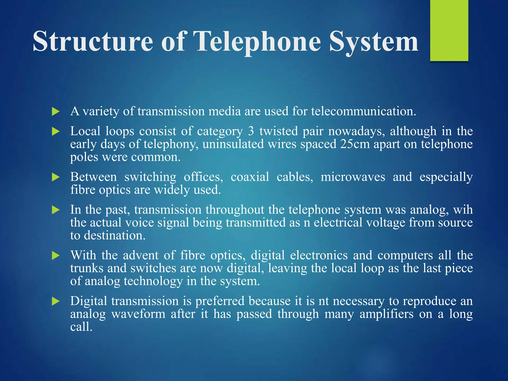 Structure of Telephone System
 A variety of transmission media are used for telecommunication.
 Local loops consist of category 3 twisted pair nowadays, although in the
early days of telephony, uninsulated wires spaced 25cm apart on telephone
poles were common.
 Between switching offices, coaxial cables, microwaves and especially
fibre optics are widely used.
 In the past, transmission throughout the telephone system was analog, wih
the actual voice signal being transmitted as n electrical voltage from source
to destination.
 With the advent of fibre optics, digital electronics and computers all the
trunks and switches are now digital, leaving the local loop as the last piece
of analog technology in the system.
 Digital transmission is preferred because it is nt necessary to reproduce an
analog waveform after it has passed through many amplifiers on a long
call.
 
