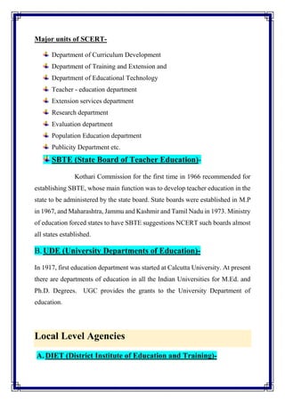 Major units of SCERT-
Department of Curriculum Development
Department of Training and Extension and
Department of Educational Technology
Teacher - education department
Extension services department
Research department
Evaluation department
Population Education department
Publicity Department etc.
SBTE (State Board of Teacher Education)-
Kothari Commission for the first time in 1966 recommended for
establishing SBTE, whose main function was to develop teacher education in the
state to be administered by the state board. State boards were established in M.P
in 1967, and Maharashtra, Jammu and Kashmir and Tamil Nadu in 1973. Ministry
of education forced states to have SBTE suggestions NCERT such boards almost
all states established.
B.UDE (University Departments of Education)-
In 1917, first education department was started at Calcutta University. At present
there are departments of education in all the Indian Universities for M.Ed. and
Ph.D. Degrees. UGC provides the grants to the University Department of
education.
Local Level Agencies
A. DIET (District Institute of Education and Training)-
 