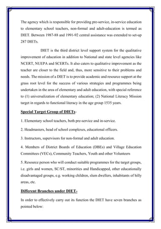 The agency which is responsible for providing pre-service, in-service education
to elementary school teachers, non-formal and adult-education is termed as
DIET. Between 1987-88 and 1991-92 central assistance was extended to set-up
287 DIETs.
DIET is the third district level support system for the qualitative
improvement of education in addition to National and state level agencies like
NCERT, NUEPA and SCERTs. It also caters to qualitative improvement as the
teacher are closer to the field and, thus, more sensitive to their problems and
needs. The mission of a DIET is to provide academic and resource support at the
grass root level for the success of various strategies and programmes being
undertaken in the area of elementary and adult education, with special reference
to (1) universalization of elementary education; (2) National Literacy Mission
target in regards to functional literacy in the age group 1535 years.
Special Target Group of DIETs-
1. Elementary school teachers, both pre-service and in-service.
2. Headmasters, head of school complexes, educational officers.
3. Instructors, supervisors for non-formal and adult education.
4. Members of District Boards of Education (DBEs) and Village Education
Committees (VECs), Community Teachers, Youth and other Volunteers
5. Resource person who will conduct suitable programmes for the target groups,
i.e. girls and women, SC/ST, minorities and Handicapped, other educationally
disadvantaged groups, e.g. working children, slum dwellers, inhabitants of hilly
areas, etc.
Different Branches under DIET-
In order to effectively carry out its function the DIET have seven branches as
pointed below:
 