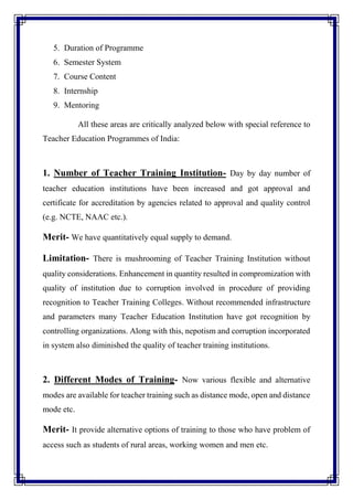 5. Duration of Programme
6. Semester System
7. Course Content
8. Internship
9. Mentoring
All these areas are critically analyzed below with special reference to
Teacher Education Programmes of India:
1. Number of Teacher Training Institution- Day by day number of
teacher education institutions have been increased and got approval and
certificate for accreditation by agencies related to approval and quality control
(e.g. NCTE, NAAC etc.).
Merit- We have quantitatively equal supply to demand.
Limitation- There is mushrooming of Teacher Training Institution without
quality considerations. Enhancement in quantity resulted in compromization with
quality of institution due to corruption involved in procedure of providing
recognition to Teacher Training Colleges. Without recommended infrastructure
and parameters many Teacher Education Institution have got recognition by
controlling organizations. Along with this, nepotism and corruption incorporated
in system also diminished the quality of teacher training institutions.
2. Different Modes of Training- Now various flexible and alternative
modes are available for teacher training such as distance mode, open and distance
mode etc.
Merit- It provide alternative options of training to those who have problem of
access such as students of rural areas, working women and men etc.
 