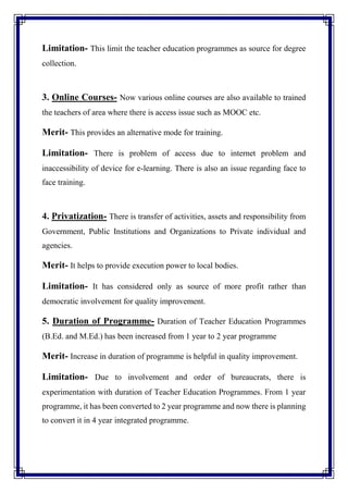 Limitation- This limit the teacher education programmes as source for degree
collection.
3. Online Courses- Now various online courses are also available to trained
the teachers of area where there is access issue such as MOOC etc.
Merit- This provides an alternative mode for training.
Limitation- There is problem of access due to internet problem and
inaccessibility of device for e-learning. There is also an issue regarding face to
face training.
4. Privatization- There is transfer of activities, assets and responsibility from
Government, Public Institutions and Organizations to Private individual and
agencies.
Merit- It helps to provide execution power to local bodies.
Limitation- It has considered only as source of more profit rather than
democratic involvement for quality improvement.
5. Duration of Programme- Duration of Teacher Education Programmes
(B.Ed. and M.Ed.) has been increased from 1 year to 2 year programme
Merit- Increase in duration of programme is helpful in quality improvement.
Limitation- Due to involvement and order of bureaucrats, there is
experimentation with duration of Teacher Education Programmes. From 1 year
programme, it has been converted to 2 year programme and now there is planning
to convert it in 4 year integrated programme.
 