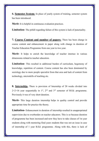 6. Semester System- In place of yearly system of training, semester system
has been introduced.
Merit- It is helpful in continuous evaluation practices.
Limitation- The pitfall regarding failure of this system is lack of punctuality.
7. Course Content and number of papers- There has been change in
course content and enhancement in paper along with change in duration of
Teacher Education Programme from one year to two year.
Merit- It helps to enrich the knowledge of teacher internee in various
dimensions related to teacher education.
Limitation- This resulted in additional burden of curriculum, hegemony of
knowledge, repetition of content. Course content has also been dominated by
sociology due to more people specialist from that area and lack of content from
technology, microskills of teaching etc.
8. Internship- There is provision of Internship of 20 weeks divided into
2+2+16 year sequentially in 1st
, 2nd
and 3rd
semester of B.Ed. programme.
Previously it was of very short duration.
Merit- This large duration internship helps in quality control and provide
appropriate time for practice the theory.
Limitation- Enhancement in duration of internship resulted in unappropriated
supervision due to overburden on teacher educators. This is so because duration
of programme has been increased and now they have to take classes of 1st year
students along with mentoring final years students that was not an issue in case
of internship of 1 year B.Ed. programme. Along with this, there is lack of
 