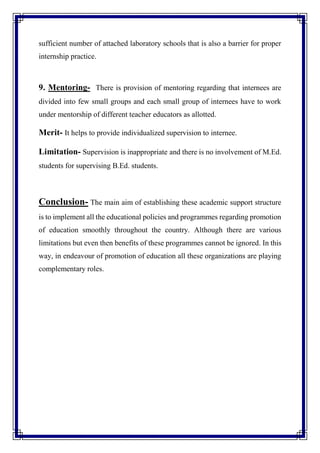 sufficient number of attached laboratory schools that is also a barrier for proper
internship practice.
9. Mentoring- There is provision of mentoring regarding that internees are
divided into few small groups and each small group of internees have to work
under mentorship of different teacher educators as allotted.
Merit- It helps to provide individualized supervision to internee.
Limitation- Supervision is inappropriate and there is no involvement of M.Ed.
students for supervising B.Ed. students.
Conclusion- The main aim of establishing these academic support structure
is to implement all the educational policies and programmes regarding promotion
of education smoothly throughout the country. Although there are various
limitations but even then benefits of these programmes cannot be ignored. In this
way, in endeavour of promotion of education all these organizations are playing
complementary roles.
 