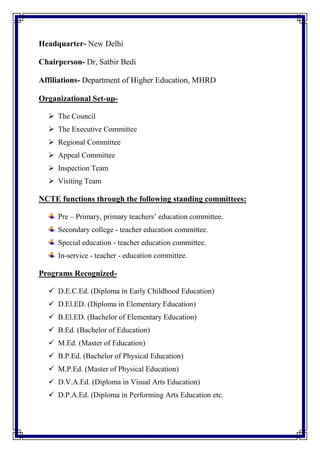 Headquarter- New Delhi
Chairperson- Dr, Satbir Bedi
Affiliations- Department of Higher Education, MHRD
Organizational Set-up-
 The Council
 The Executive Committee
 Regional Committee
 Appeal Committee
 Inspection Team
 Visiting Team
NCTE functions through the following standing committees:
Pre – Primary, primary teachers’ education committee.
Secondary college - teacher education committee.
Special education - teacher education committee.
In-service - teacher - education committee.
Programs Recognized-
 D.E.C.Ed. (Diploma in Early Childhood Education)
 D.El.ED. (Diploma in Elementary Education)
 B.El.ED. (Bachelor of Elementary Education)
 B.Ed. (Bachelor of Education)
 M.Ed. (Master of Education)
 B.P.Ed. (Bachelor of Physical Education)
 M.P.Ed. (Master of Physical Education)
 D.V.A.Ed. (Diploma in Visual Arts Education)
 D.P.A.Ed. (Diploma in Performing Arts Education etc.
 