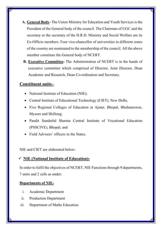 A. General Body- The Union Ministry for Education and Youth Services is the
President of the General body of the council. The Chairman of UGC and the
secretary or the secretary of the H.R.D. Ministry and Social Welfare are its
Ex-Officio members. Four vice-chancellor of universities in different zones
of the country are nominated to the membership of the council. All the above
member constitute the General body of NCERT.
B. Executive Committee- The Administration of NCERT is in the hands of
executive committee which comprised of Director, Joint Director, Dean
Academic and Research, Dean Co-ordination and Secretary.
Constituent units–
 National Institute of Education (NIE);
 Central Institute of Educational Technology (CIET), New Delhi,
 Five Regional Colleges of Education at Ajmer, Bhopal, Bhubaneswar,
Mysore and Shillong;
 Pandit Sunderlal Sharma Central Institute of Vocational Education
(PSSCIVE), Bhopal; and
 Field Advisers’ officers in the States.
NIE and CIET are elaborated below:
 NIE (National Institute of Education)-
In order to fulfil the objectives of NCERT, NIE Functions through 9 departments,
7 units and 2 cells as under:
Departments of NIE-
i. Academic Department
ii. Production Department
iii. Department of Maths Education
 