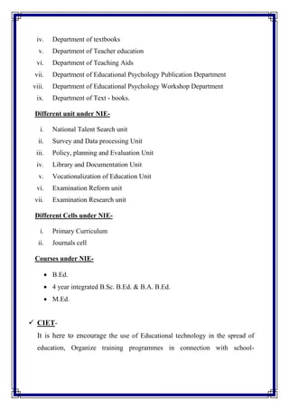 iv. Department of textbooks
v. Department of Teacher education
vi. Department of Teaching Aids
vii. Department of Educational Psychology Publication Department
viii. Department of Educational Psychology Workshop Department
ix. Department of Text - books.
Different unit under NIE-
i. National Talent Search unit
ii. Survey and Data processing Unit
iii. Policy, planning and Evaluation Unit
iv. Library and Documentation Unit
v. Vocationalization of Education Unit
vi. Examination Reform unit
vii. Examination Research unit
Different Cells under NIE-
i. Primary Curriculum
ii. Journals cell
Courses under NIE-
 B.Ed.
 4 year integrated B.Sc. B.Ed. & B.A. B.Ed.
 M.Ed.
 CIET-
It is here to encourage the use of Educational technology in the spread of
education, Organize training programmes in connection with school-
 